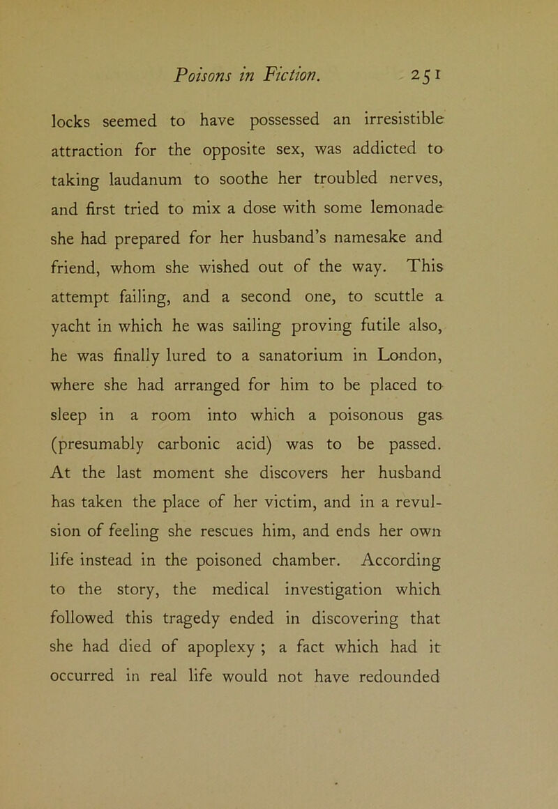 locks seemed to have possessed an irresistible attraction for the opposite sex, was addicted to taking laudanum to soothe her troubled nerves, and first tried to mix a dose with some lemonade she had prepared for her husband’s namesake and friend, whom she wished out of the way. This attempt failing, and a second one, to scuttle a yacht in which he was sailing proving futile also, he was finally lured to a sanatorium in London, where she had arranged for him to be placed to sleep in a room into which a poisonous gas (presumably carbonic acid) was to be passed. At the last moment she discovers her husband has taken the place of her victim, and in a revul- sion of feeling she rescues him, and ends her own life instead in the poisoned chamber. According to the story, the medical investigation which followed this tragedy ended in discovering that she had died of apoplexy ; a fact which had it occurred in real life would not have redounded