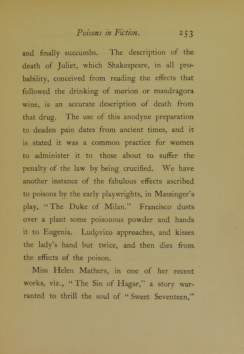 and finally succumbs. The description of the death of Juliet, which Shakespeare, in all pro- bability, conceived from reading the effects that followed the drinking of morion or mandragora wine, is an accurate description of death from that drug. The use of this anodyne preparation to deaden pain dates from ancient times, and it is stated it was a common practice for women to administer it to those about to suffer the penalty of the law by being crucified. We have another instance of the fabulous effects ascribed to poisons by the early playwrights, in Massinger’s play, “ The Duke of Milan.” Francisco dusts over a plant some poisonous powder and hands it to Eugenia. Ludpvico approaches, and kisses the lady’s hand but twice, and then dies from the effects of the poison. Miss Helen Mathers, in one of her recent works, viz., “ The Sin of Hagar,” a story war- ranted to thrill the soul of “ Sweet Seventeen,”