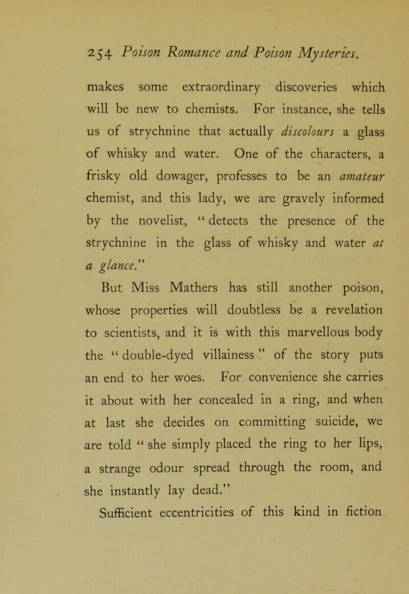 makes some extraordinary discoveries which will be new to chemists. For instance, she tells us of strychnine that actually discolours a glass of whisky and water. One of the characters, a frisky old dowager, professes to be an amateur chemist, and this lady, we are gravely informed by the novelist, “ detects the presence of the strychnine in the glass of whisky and water at a glance. But Miss Mathers has still another poison, % whose properties will doubtless be a revelation to scientists, and it is with this marvellous body the “ double-dyed villainess ” of the story puts an end to her woes. For convenience she carries it about with her concealed in a ring, and when at last she decides on committing suicide, we are told “ she simply placed the ring to her lips, a strange odour spread through the room, and she instantly lay dead.” Sufficient eccentricities of this kind in fiction