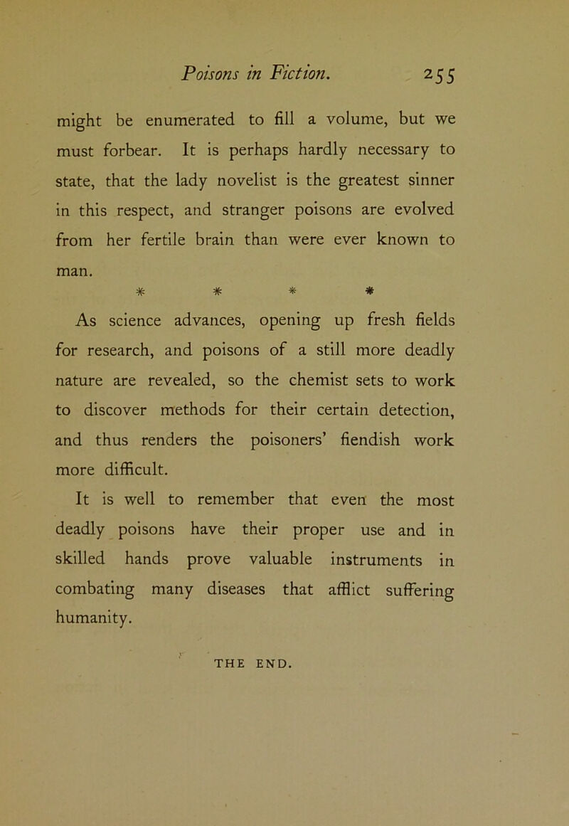 might be enumerated to fill a volume, but we must forbear. It is perhaps hardly necessary to state, that the lady novelist is the greatest sinner in this respect, and stranger poisons are evolved from her fertile brain than were ever known to man. # # * * As science advances, opening up fresh fields for research, and poisons of a still more deadly nature are revealed, so the chemist sets to work to discover methods for their certain detection, and thus renders the poisoners’ fiendish work more difficult. It is well to remember that even the most deadly poisons have their proper use and in skilled hands prove valuable instruments in combating many diseases that afflict suffering humanity. THE END.