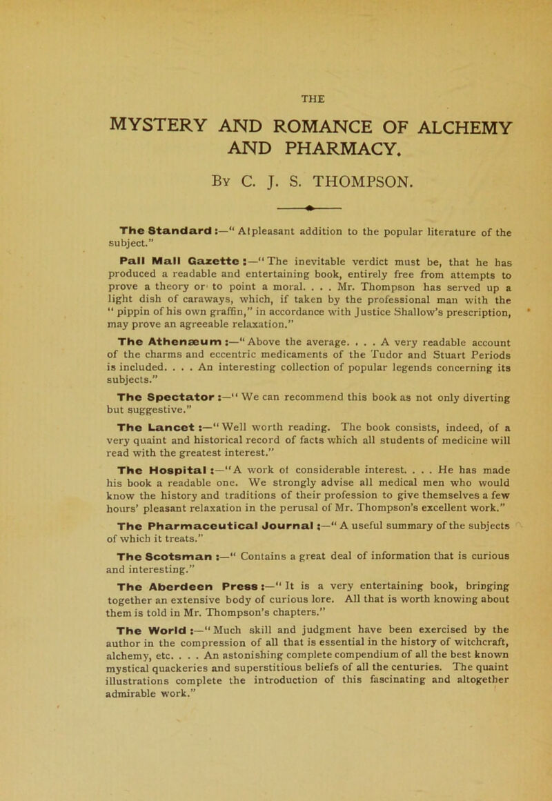 THE MYSTERY AND ROMANCE OF ALCHEMY AND PHARMACY. By C. J. S. THOMPSON. The Standard :—“ Alpleasant addition to the popular literature of the subject.” Pall Mall Gazette:—“The inevitable verdict must be, that he has produced a readable and entertaining book, entirely free from attempts to prove a theory or1 to point a moral. . . . Mr. Thompson has served up a light dish of caraways, which, if taken by the professional man with the “ pippin of his own graffin,” in accordance with Justice Shallow’s prescription, may prove an agreeable relaxation.” The Athenaeum:—“Above the average. ... A very readable account of the charms and eccentric medicaments of the Tudor and Stuart Periods is included. . . . An interesting collection of popular legends concerning its subjects.” The Spectator “ We can recommend this book as not only diverting but suggestive.” The Lancet :—“Well worth reading. The book consists, indeed, of a very quaint and historical record of facts which all students of medicine will read with the greatest interest.” The Hospital s—“A work of considerable interest. . . . He has made his book a readable one. We strongly advise all medical men who would know the history and traditions of their profession to give themselves a few hours’ pleasant relaxation in the perusal of Mr. Thompson’s excellent work.” The Pharmaceutical Journal;—“ A useful summary of the subjects of which it treats.” The Scotsman  Contains a great deal of information that is curious and interesting.” The Aberdeen Press“ It is a very entertaining book, bringing together an extensive body of curious lore. All that is worth knowing about them is told in Mr. Thompson’s chapters.” The World :—“ Much skill and judgment have been exercised by the author in the compression of all that is essential in the history of witchcraft, alchemy, etc. . . . An astonishing complete compendium of all the best known mystical quackeries and superstitious beliefs of all the centuries. The quaint illustrations complete the introduction of this fascinating and altogether admirable work.”