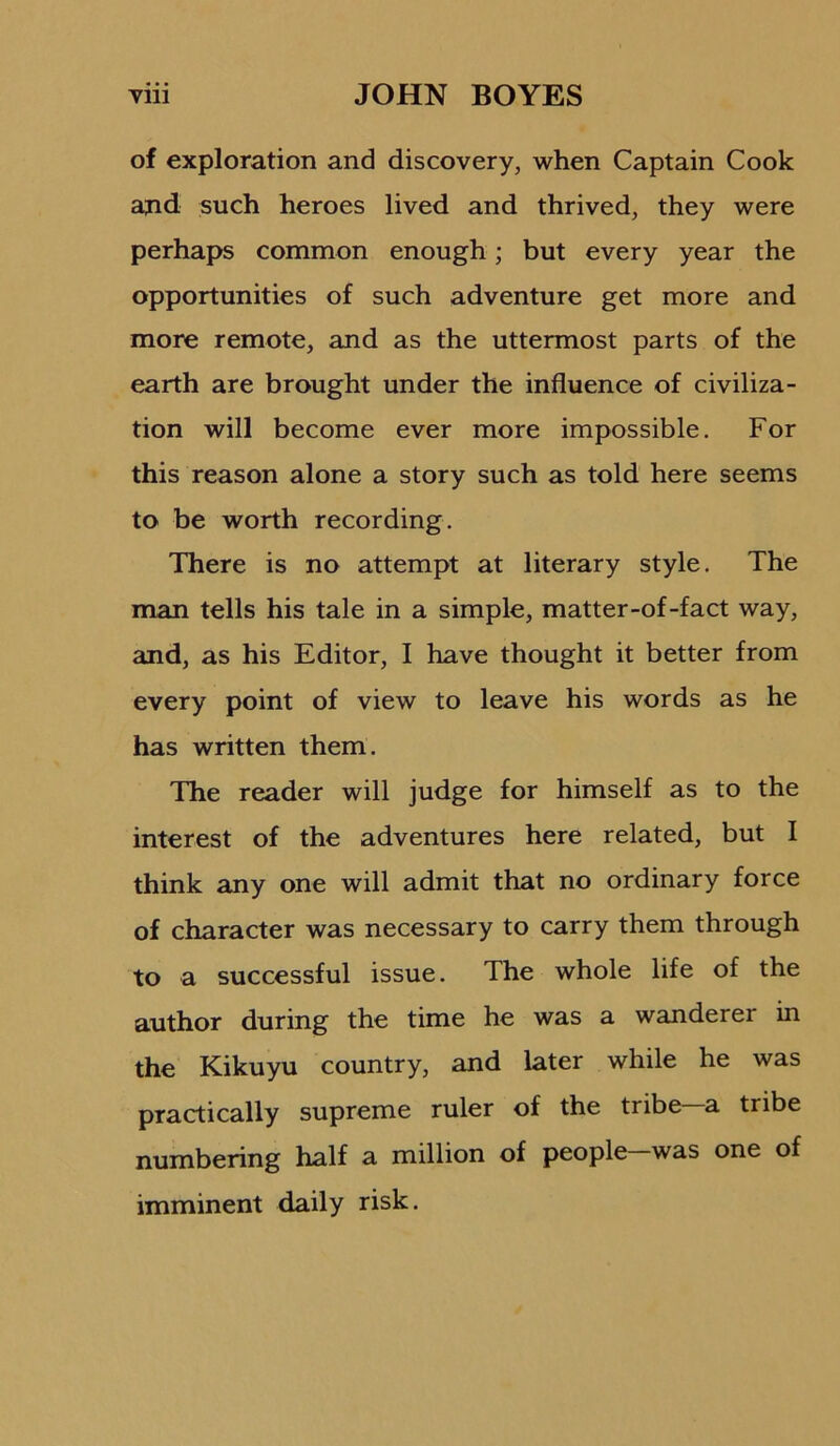 of exploration and discovery, when Captain Cook and such heroes lived and thrived, they were perhaps common enough; but every year the opportunities of such adventure get more and more remote, and as the uttermost parts of the earth are brought under the influence of civiliza- tion will become ever more impossible. For this reason alone a story such as told here seems to be worth recording. There is no attempt at literary style. The man tells his tale in a simple, matter-of-fact way, and, as his Editor, I have thought it better from every point of view to leave his words as he has written them. The reader will judge for himself as to the interest of the adventures here related, but I think any one will admit that no ordinary force of character was necessary to carry them through to a successful issue. The whole life of the author during the time he was a wanderer in the Kikuyu country, and later while he was practically supreme ruler of the tribe—a tribe numbering half a million of people-was one of imminent daily risk.