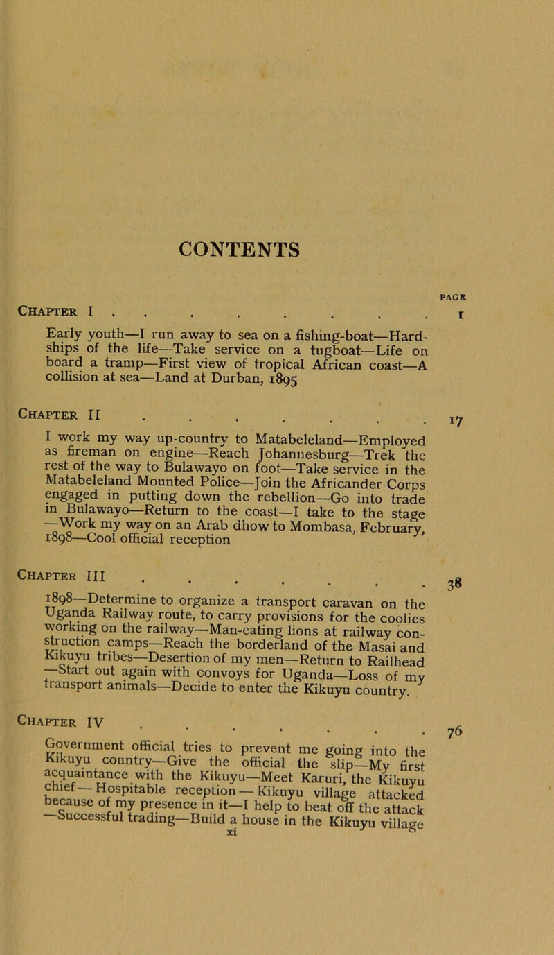 Chapter I . . Early youth—I run away to sea on a fishing-boat—Hard- ships of the life—Take service on a tugboat—Life on board a tramp—First view of tropical African coast—A collision at sea—Land at Durban, 1895 Chapter II I work my way up-country to Matabeleland—Employed as fireman on engine—Reach Johannesburg—Trek the rest of the way to Bulawayo on foot—Take service in the Matabeleland Mounted Police—Join the Africander Corps engaged in putting down the rebellion—Go into trade in Bulawayo—Return to the coast—I take to the stage •—Work my way on an Arab dhow to Mombasa, February, 1898—Cool official reception ' Chapter III ... . 1898—Determine to organize a transport caravan on the Uganda Railway route, to carry provisions for the coolies working on the railway—Man-eating lions at railway con- ^ruction camps—Reach the borderland of the Masai and Kikuyu tribes-Desertion of my men—Return to Railhead —btart out again with convoys for Uganda—Loss of my transport animals—Decide to enter the Kikuyu country Chapter IV ... . Government official tries to prevent me going into the Kikuyu country—Give the official the slip—My first acquaintance with the Kikuyu—Meet Karuri, the Kikuyu chief—Hospitable reception —Kikuyu village attacked because of my presence in it—I help to beat off the attack Successful trading—Build a house in the Kikuyu village