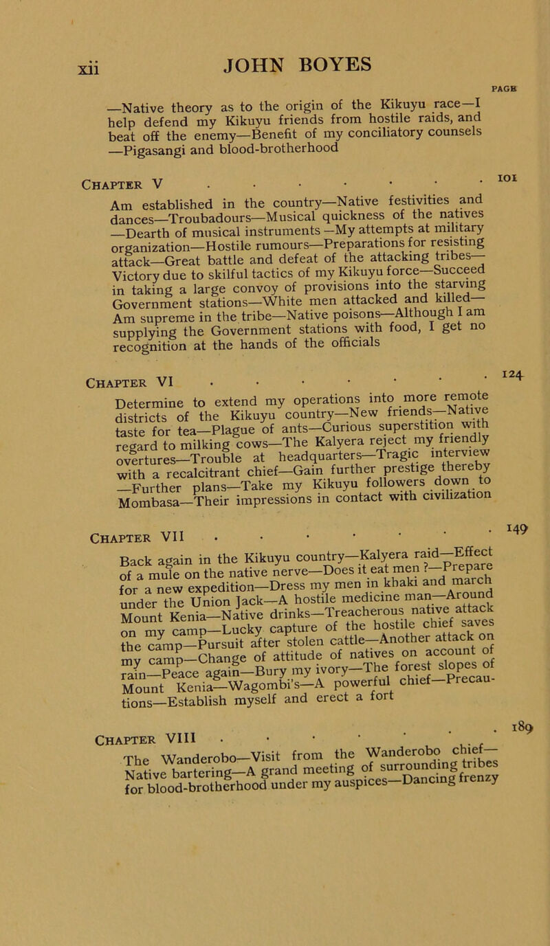 PAGB —Native theory as to the origin of the Kikuyu race—I help defend my Kikuyu friends from hostile raids, and beat off the enemy—Benefit of my conciliatory counsels —Pigasangi and blood-brotherhood Chapter V ..■•••• Am established in the country—Native festivities and dances—Troubadours—Musical quickness of the natives Dearth of musical instruments —My attempts at military organization—Hostile rumours—Preparations for resisting attack—Great battle and defeat of the attacking tribes— Victory due to skilful tactics of my Kikuyu force Succeed in taking a large convoy of provisions into the starving Government stations—White men attacked and Am supreme in the tribe—Native poisons--Although I am supplying the Government stations with food, 1 get no recognition at the hands of the officials Chapter VI . • ■ • • ‘ ‘ Determine to extend my operations into more remote districts of the Kikuyu country—New friends—Native taste for tea-Plague of ants-Curious superstition wi h regard to milking cows—The Kalyera r^ect my friend y overtures—Trouble at headquarters—Tragic interview with a recalcitrant chief-Gain further prestige thereby —Further plans—Take my followers down t^ Mombasa—Their impressions in contact with civilization Chapter VII . Back again in the Kikuyu oountry-Kalyera raid-M of a mule on the native nerve—Does it eat men for a new expedition—Dress my men in khaki ^nd march under the Union ]ack-A hostile medicine man-Around Mount Kenia—Native drinks—Treacherous native attack on mv camp—Lucky capture of the hostile chief saves the camp—Pursuit after stolen cattle—Another attack on S; Sm?-Cha„ge of attitude of ° rain-Peace again-Bury my ivory-The forest slopes ot Mount Kenia-Wagombi’s-A powerful chief-Precau tions—Establish myself and erect a fort 124 149 Chapter VIII • • • • ' ,■ c TVip Wanderobo—Visit from the Wanderobo chief— Native bartering—A grand meeting 9^ for blood-brotherhood under my auspices—Dancing y 189