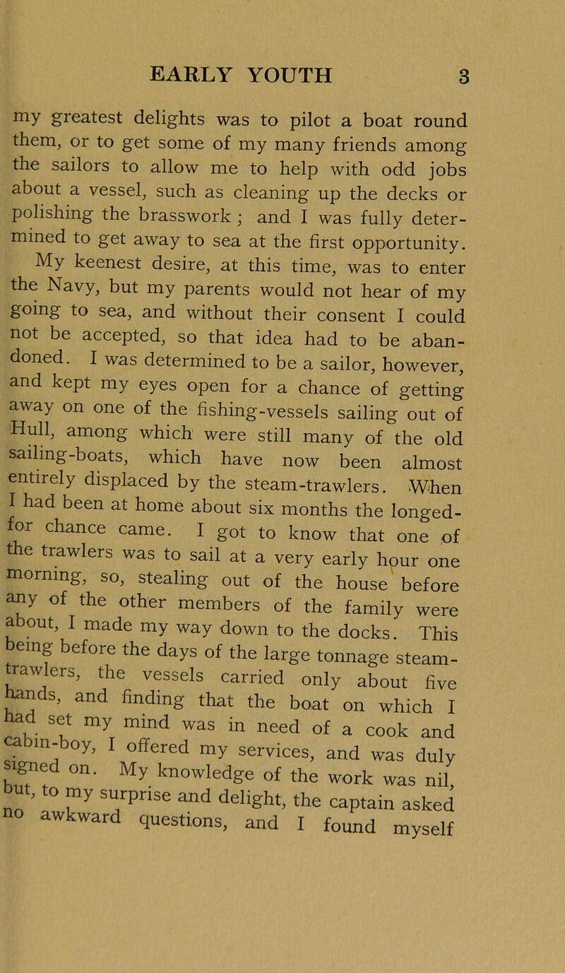 my greatest delights was to pilot a boat round them, or to get some of my many friends among the sailors to allow me to help with odd jobs about a vessel, such as cleaning up the decks or polishing the brasswork ; and I was fully deter- mined to get away to sea at the first opportunity. My keenest desire, at this time, was to enter the Navy, but my parents would not hear of my going to sea, and without their consent I could not be accepted, so that idea had to be aban- doned. I was determined to be a sailor, however, and kept my eyes open for a chance of getting away on one of the fishing-vessels sailing out of Hull, among which were still many of the old sailing-boats, which have now been almost entirely displaced by the steam-trawlers. When I had been at home about six months the longed- for chance came. I got to know that one of the trawlers was to sail at a very early hour one morning, so, stealing out of the house' before any of the other members of the family were about, I made my way down to the docks. This being before the days of the large tonnage steam- trawlers, the vessels carried only about five ^nds, and finding that the boat on which I ^d set my mind was in need of a cook and cabin-boy, I offered my services, and was duly signe on. My knowledge of the work was nil but, to my surprise and delight, the captain asked awkward questions, and I found myself