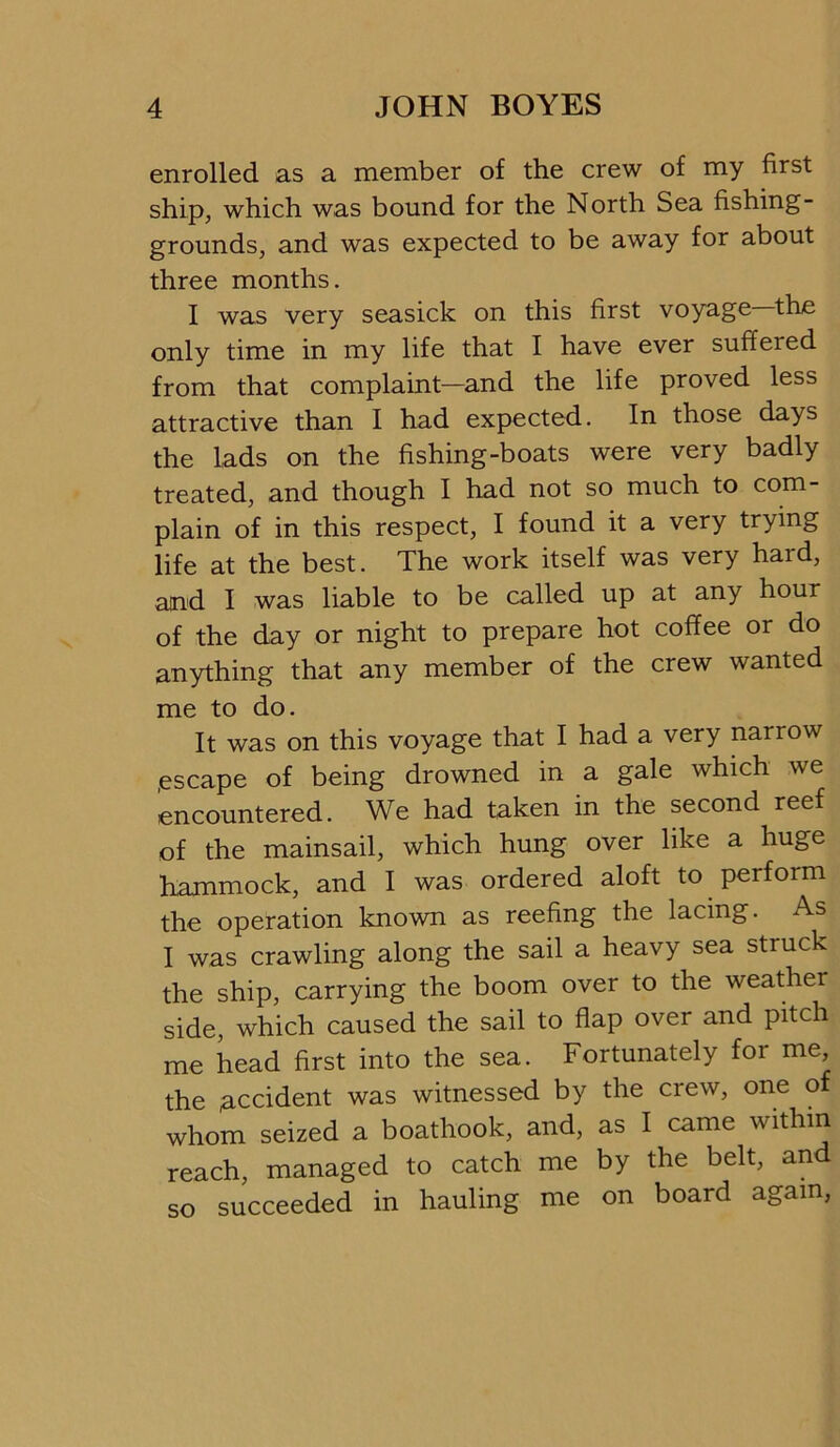 enrolled as a member of the crew of my first ship, which was bound for the North Sea fishing- grounds, and was expected to be away for about three months. I was very seasick on this first voyage ^the only time in my life that I have ever suffered from that complaint—and the life proved less attractive than I had expected. In those days the lads on the fishing-boats were very badly treated, and though I had not so much to com- plain of in this respect, I found it a very trying life at the best. The work itself was very hard, and I was liable to be called up at any hour of the day or night to prepare hot coffee or do anything that any member of the crew wanted me to do. It was on this voyage that I had a very narrow .escape of being drowned in a gale which we encountered. We had taken in the second reef of the mainsail, which hung over like a huge hammock, and I was ordered aloft to perform the operation known as reefing the lacing. As I was crawling along the sail a heavy sea struck the ship, carrying the boom over to the weather side, which caused the sail to flap over and pitch me head first into the sea. Fortunately for me, the accident was witnessed by the crew, one o whom seized a boathook, and, as I came within reach, managed to catch me by the belt, and so succeeded in hauling me on board again.