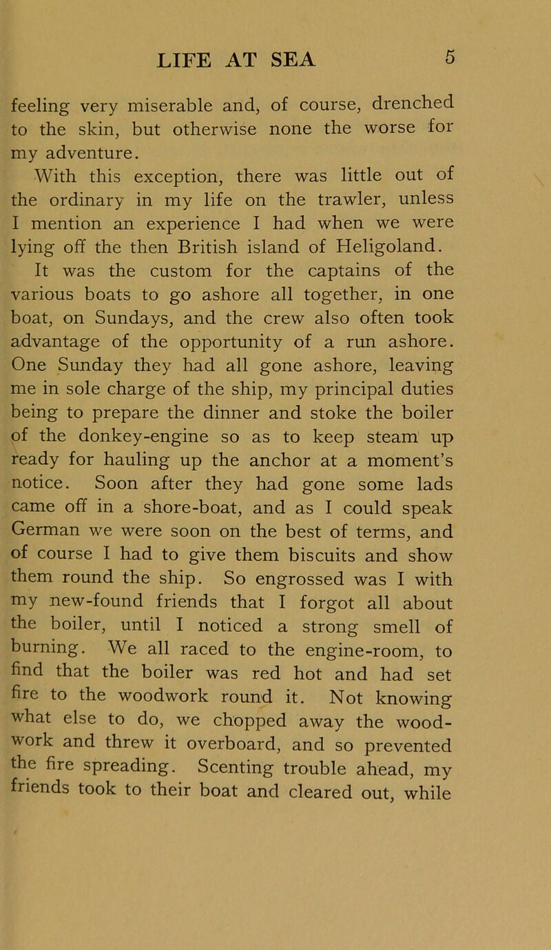 feeling very miserable and, of course, drenched to the skin, but otherwise none the worse for my adventure. With this exception, there was little out of the ordinary in my life on the trawler, unless I mention an experience I had when we were lying off the then British island of Heligoland. It was the custom for the captains of the various boats to go ashore all together, in one boat, on Sundays, and the crew also often took advantage of the opportunity of a run ashore. One Sunday they had all gone ashore, leaving me in sole charge of the ship, my principal duties being to prepare the dinner and stoke the boiler of the donkey-engine so as to keep steam up ready for hauling up the anchor at a moment’s notice. Soon after they had gone some lads came off in a shore-boat, and as I could speak German we were soon on the best of terms, and of course I had to give them biscuits and show them round the ship. So engrossed was I with my new-found friends that I forgot all about the boiler, until I noticed a strong smell of burning. We all raced to the engine-room, to find that the boiler was red hot and had set fire to the woodwork round it. Not knowing what else to do, we chopped away the wood- work and threw it overboard, and so prevented the fire spreading. Scenting trouble ahead, my friends took to their boat and cleared out, while