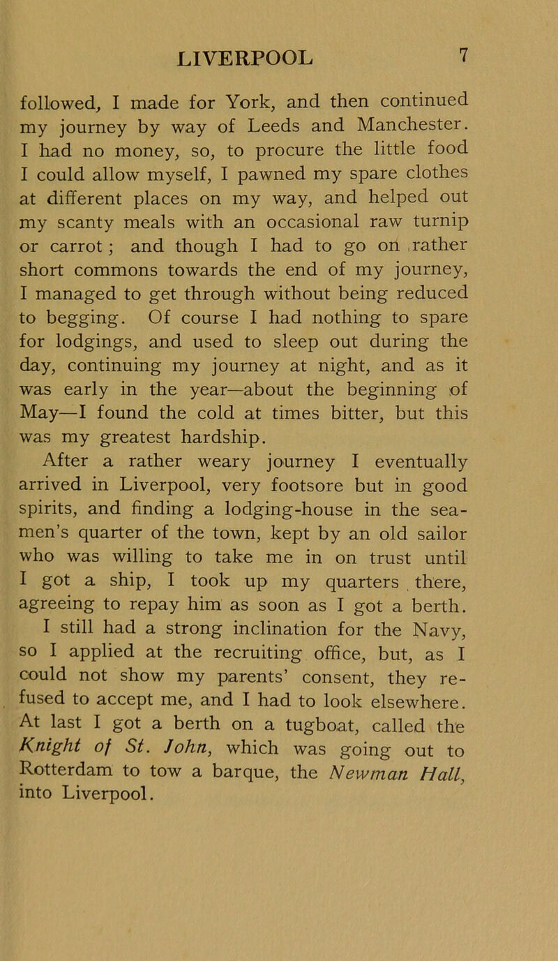 followed, I made for York, and then continued my journey by way of Leeds and Manchester. I had no money, so, to procure the little food I could allow myself, I pawned my spare clothes at different places on my way, and helped out my scanty meals with an occasional raw turnip or carrot; and though I had to go on , rather short commons towards the end of my journey, I managed to get through without being reduced to begging. Of course I had nothing to spare for lodgings, and used to sleep out during the day, continuing my journey at night, and as it was early in the year—about the beginning of May—I found the cold at times bitter, but this was my greatest hardship. After a rather weary journey I eventually arrived in Liverpool, very footsore but in good spirits, and finding a lodging-house in the sea- men’s quarter of the town, kept by an old sailor who was willing to take me in on trust until I got a ship, I took up my quarters there, agreeing to repay him as soon as I got a berth. I still had a strong inclination for the Navy, so I applied at the recruiting office, but, as I could not show my parents’ consent, they re- fused to accept me, and I had to look elsewhere. At last I got a berth on a tugboat, called the Knight of St. John, which was going out to Rotterdam to tow a barque, the Newman Hall, into Liverpool.