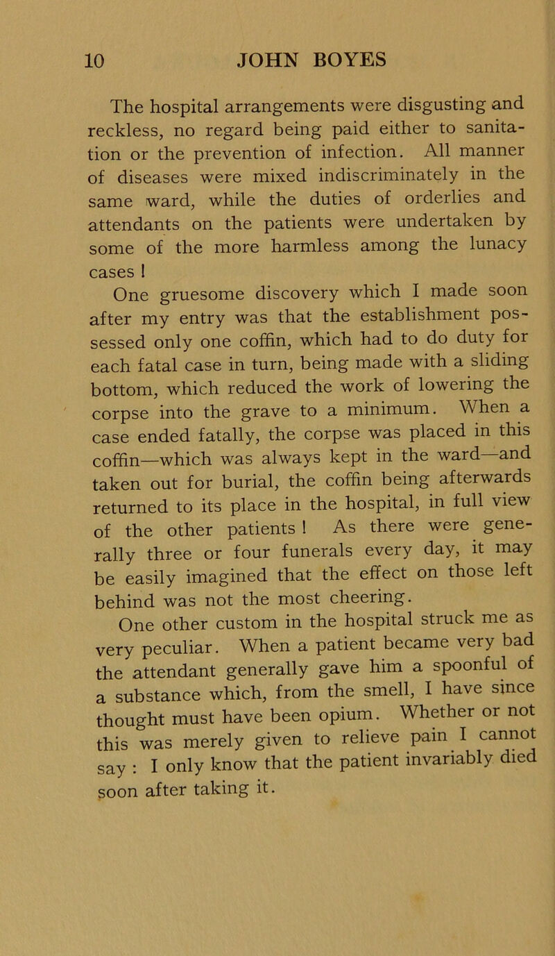 The hospital arrangements were disgusting and reckless, no regard being paid either to sanita- tion or the prevention of infection. All manner of diseases were mixed indiscriminately in the same ward, while the duties of orderlies and attendants on the patients were undertaken by some of the more harmless among the lunacy cases 1 One gruesome discovery which I made soon after my entry was that the establishment pos- sessed only one coffin, which had to do duty for each fatal case in turn, being made with a sliding bottom, which reduced the work of lowering the corpse into the grave to a minimum. When a case ended fatally, the corpse was placed in this coffin—which was always kept in the ward and taken out for burial, the coffin being afterwards returned to its place in the hospital, in full view of the other patients ! As there were gene- rally three or four funerals every day, it may be easily imagined that the effect on those left behind was not the most cheering. One other custom in the hospital struck me as very peculiar. When a patient became very bad the attendant generally gave him a spoonful of a substance which, from the smell, I have since thought must have been opium. Whether or not this was merely given to relieve pain I cannot say : I only know that the patient invariably died soon after taking it.