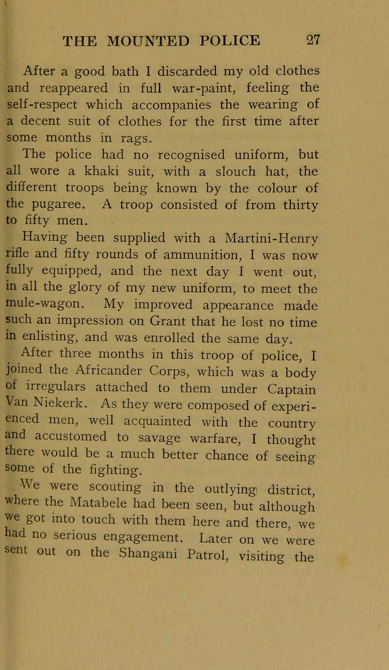 After a good bath I discarded my old clothes and reappeared in full war-paint, feeling the self-respect which accompanies the wearing of a decent suit of clothes for the first time after some months in rags. The police had no recognised uniform, but all wore a khaki suit, with a slouch hat, the different troops being known by the colour of the pugaree. A troop consisted of from thirty to fifty men. Having been supplied with a Martini-Henry rifle and fifty rounds of ammunition, I was now fully equipped, and the next day I went out, in all the glory of my new uniform, to meet the mule-wagon. My improved appearance made such an impression on Grant that he lost no time in enlisting, and was enrolled the same day. After three months in this troop of police, I joined the Africander Corps, which was a body of irregulars attached to them under Captain Van Niekerk. As they were composed of experi- enced men, well acquainted with the country and accustomed to savage warfare, I thought there would be a much better chance of seeing some of the fighting. We were scouting in the outlying district, where the Matabele had been seen, but although we got into touch with them here and there, we had no serious engagement. Later on we were sent out on the Shangani Patrol, visiting the