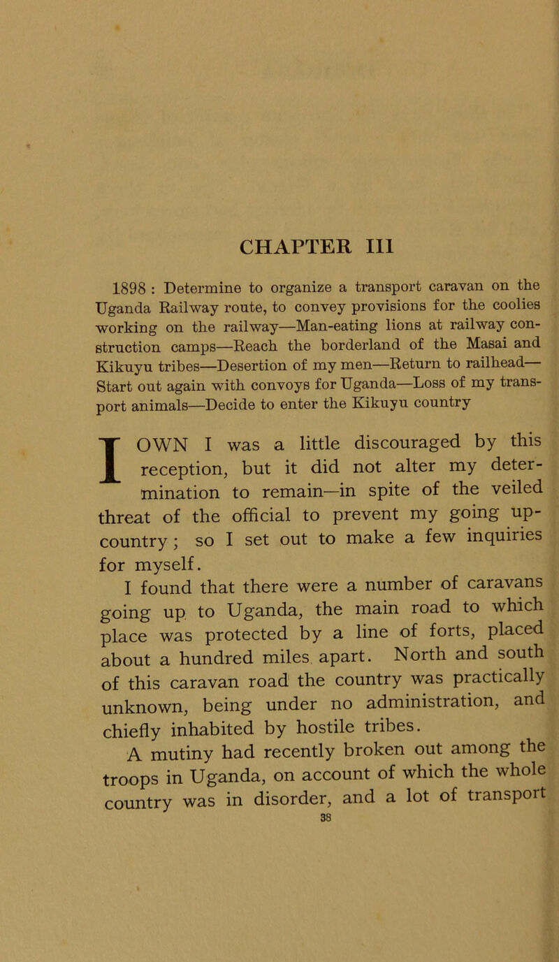 CHAPTER 111 1898 : Determine to organize a transport caravan on the Uganda Railway route, to convey provisions for the coolies working on the railway—Man-eating lions at railway con- struction camps—Reach the borderland of the Masai and Kikuyu tribes—Desertion of my men—Return to railhead Start out again with convoys for Uganda—Loss of my trans- port animals—Decide to enter the Kikuyu country I OWN I was a little discouraged by this reception, but it did not alter my deter- mination to remain—in spite of the veiled threat of the official to prevent my going up- country ; so I set out to make a few inquiries for myself. I found that there were a number of caravans going up to Uganda, the main road to which place was protected by a line of forts, placed about a hundred miles apart. North and south of this caravan road the country was practically unknown, being under no administration, and chiefly inhabited by hostile tribes. A mutiny had recently broken out among the troops in Uganda, on account of which the whole country was in disorder, and a lot of transport