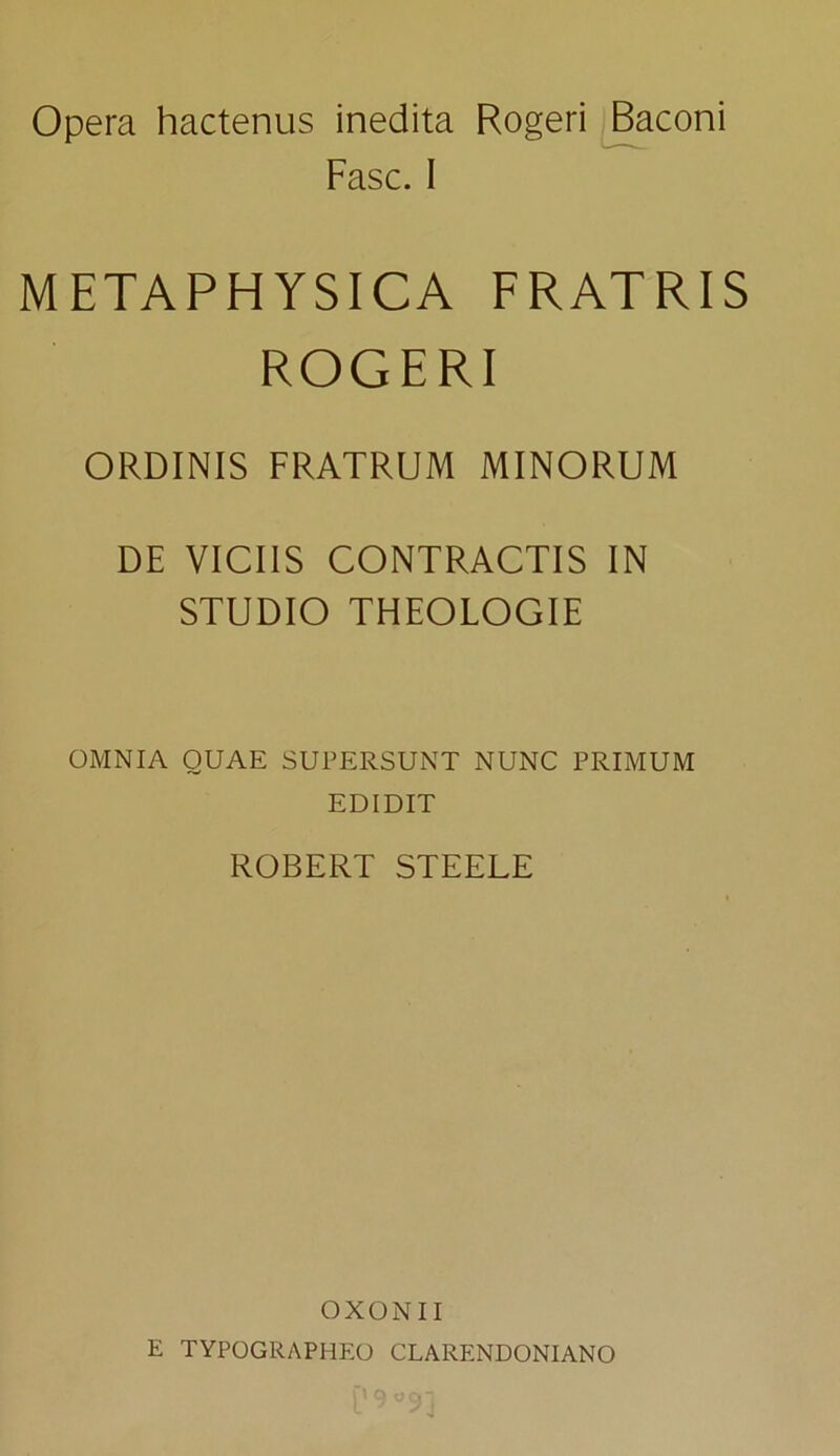 Opera hactenus inedita Rogeri Baconi Fasc. I METAPHYSICA FRATRIS ROGERI ORDINIS FRATRUM MINORUM DE VICIIS CONTRACTIS IN STUDIO THEOLOGIE OMNIA QUAE SUPERSUNT NUNC PRIMUM EDIDIT ROBERT STEELE OXONII E TYPQGRAPHEO CLARENDONIANO