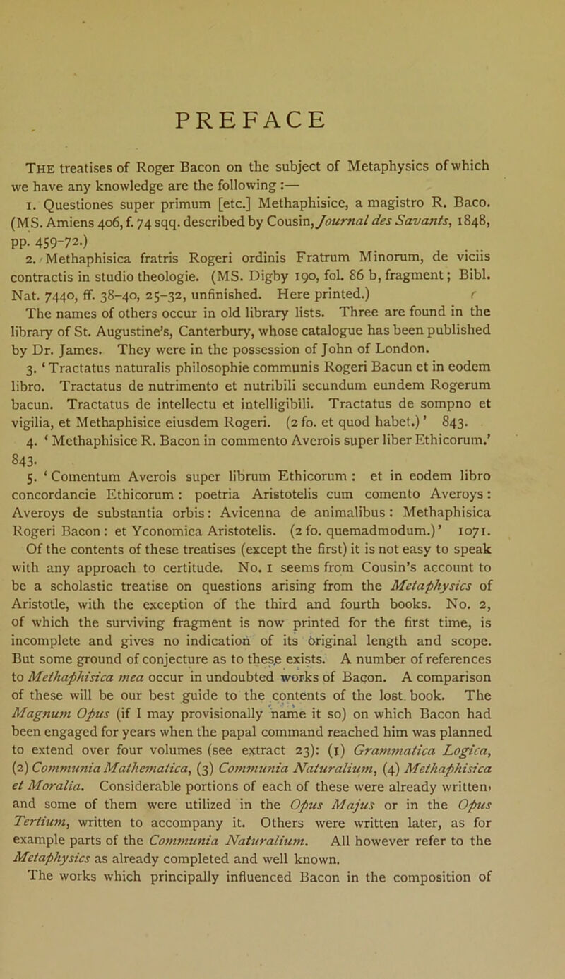 PREFACE The treatises of Roger Bacon on the subject of Metaphysics of which we have any knowledge are the following:— 1. Questiones super primum [etc.] Methaphisice, a magistro R. Baco. (MS. Amiens 406, f. 74 sqq. described by Cousm, Journal des Savants, 1848, PP- 459-72.) 2. /Methaphisica fratris Rogeri ordinis Fratrum Minorum, de viciis contractis in studio theologie. (MS. Digby 190, fol. 86 b, fragment; Bibi. Nat. 7440, ff. 38-40, 25-32, unfinished. Here printed.) r The names of others occur in old library lists. Three are found in the library of St. Augustine’s, Canterbury, whose catalogue has been published by Dr. James. They were in the possession of John of London. 3. ‘Tractatus naturalis philosophie communis Rogeri Bacun et in eodem libro. Tractatus de nutrimento et nutribili secundum eundem Rogerum bacun. Tractatus de intellectu et intelligibili. Tractatus de sompno et vigilia, et Methaphisice eiusdem Rogeri. (2 fo. et quod habet.) ’ S43. 4. ‘ Methaphisice R. Bacon in commento Averois super liber Ethicorum.’ 843- 5. ‘ Comentum Averois super librum Ethicorum: et in eodem libro concordancie Ethicorum: poetria Aristotelis cum comento Averoys: Averoys de substantia orbis: Avicenna de animalibus: Methaphisica Rogeri Bacon : et Yconomica Aristotelis. (2 fo. quemadmodum.) ’ 1071. Of the contents of these treatises (except the first) it is not easy to speak with any approach to certitude. No. 1 seems from Cousin’s account to be a scholastic treatise on questions arising from the Metaphysics of Aristotle, with the exception of the third and fourth books. No. 2, of which the surviving fragment is now printed for the first time, is incomplete and gives no indication of its original length and scope. But some ground of conjecture as to thes.e exists. A number of references to Methaphisica mea occur in undoubted works of Bacon. A comparison of these will be our best guide to the contents of the lo6t book. The Magnum Opus (if I may provisionally name it so) on which Bacon had been engaged for years when the papal command reached him was planned to extend over four volumes (see extract 23): (1) Grammatica Logica, (2) Communia Mathematica, (3) Communia Naturalium, (4) Methaphisica et Moralia. Considerable portions of each of these were already writtem and some of them were utilized in the Opus Majus or in the Opus Tertium, written to accompany it. Others were written later, as for example parts of the Communia Naturalium. Ali however refer to the Metaphysics as already completed and well known. The works which principally influenced Bacon in the composition of