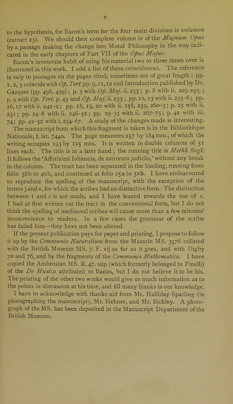 to the hypothesis, for Bacon’s term for the four main divisions is volumen (extract 23). We should then complete volume iv ofthe Magnum Opus by a passage making the change into Moral Philosophy in the way indi- cated in the early chapters of Part VII of the Opus Majus. Bacon’s inveterate habit of using his material two or three times over is illustrated in this work. I add a list of these coincidences. The reference is only to passages on the pages cited, sometimes not of great length : pp. 1,2,3 coincidewith Op. Tert.pp. 9,11,12 and Introduction publishedby Dr. Ga.squet (pp. 498, 499); p. 3 with Op. Maj. ii. 255 ; p. 8 with ii. 229 sqq.; p. 9 with Op. Tert. p. 49 and Op. Maj. ii. 233 ; pp. 12, 13 with ii. 235-6; pp. 16,17 with ii. 241-2; pp. 18, 19, 20 with ii. 258, 259, 260-3 ; p. 23 with ii. 251 ; pp. 24-8 with ii. 246-52 ; pp. 29-35 with »• 267-75 ? P- 42 with »>• 74; pp. 42-52 with i. 254-67. A study of the changes made is interesting. The manuscript from which this fragment is taken is in the Biblioth&que Nationale, f. lat. 7440. The page measures 257 by 184 mm., of which the writing occupies 193 by 125 mm. Itis written in double columns of 51 lines each. The title is in a later hand ; the running title is Metha Rogi. Itfollows the ‘Affbrisimi Iohannis, de astrorum judiciis,’ without any break in the column. The tract has been separated in the binding, running from folio 38b to 4ob, and continued at folio 25ato 32b. I have endeavoured to reproduce the spelling of the manuscript, with the exception of the letters j and v, for which the scribes had no distinctive form. The distinction between t and c is not made, and I have leaned towards the use of c. I had at first written out the tract in the conventional form, but I do not think the spelling of mediaeval scribes will cause more than a few minutes’ inconvenience to readers. In a few cases the grammar of the scribe has failed him—they have not been altered. If the present publication pays for paper and printing, I propose to follow it up by the Communia Naturalium from the Mazarin MS. 3576 collated with the British Museum MS. 7. F. vij as far as it goes, and with Digby 70 and 76, and by the fragments of the Communia Mathematica. I have copied the Ambrosian MS. R. 47. sup (which formerly belonged to Pinelli) of the De Musica attributed to Bacon, but I do not believe it to be his. The printing of the other two works would give us much information as to the points in discussion at his time, and fili many blanks in our knowledge. I have to acknowledge with thanks aid from Mr. Halliday Sparling (in photographing the manuscript), Mr. Hehner, and Mr. Bickley. A photo- graph of theMS. has been deposited in the Manuscript Department ofthe British Museum.