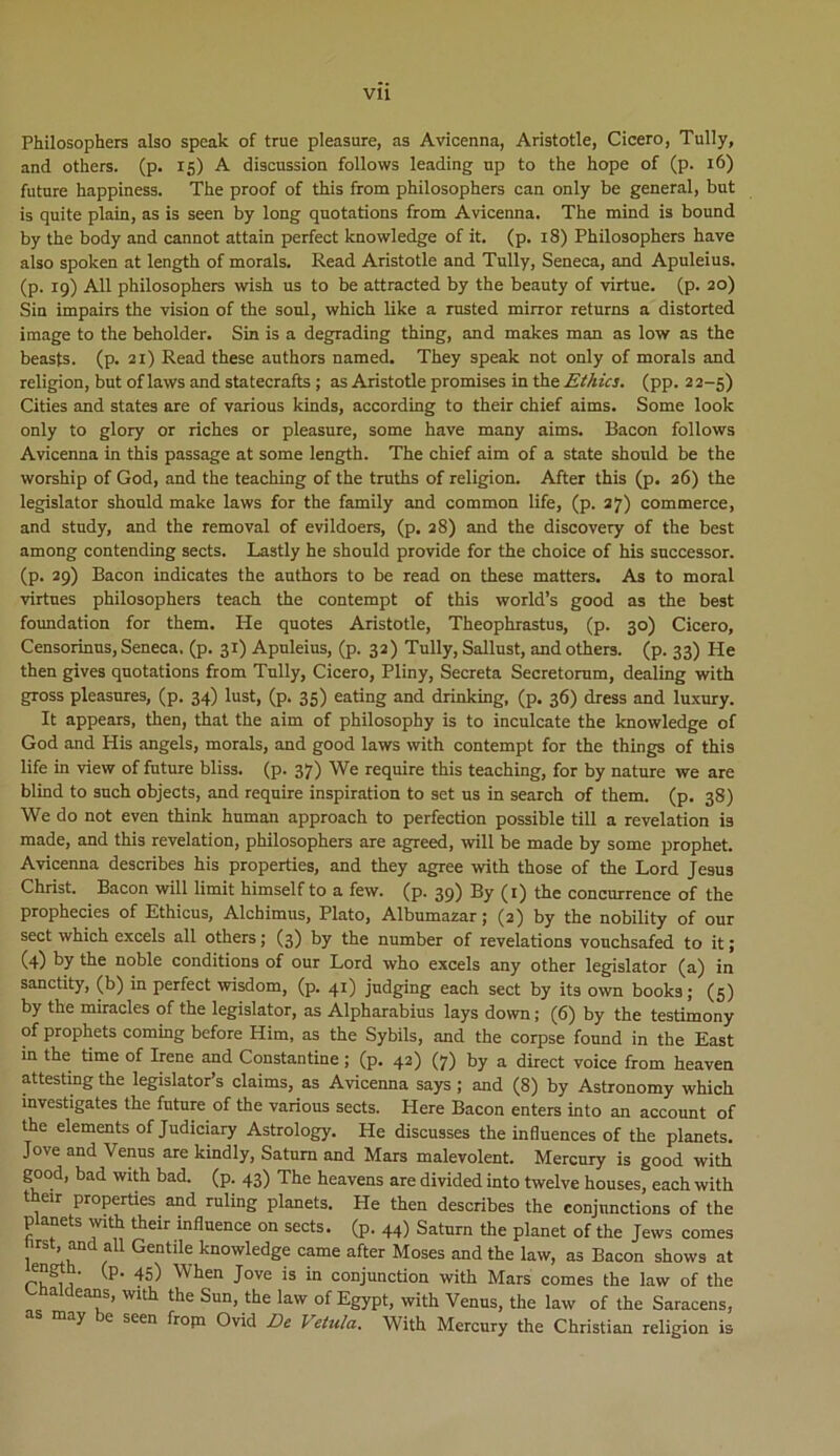 Philosophers also speak of true pleasure, as Avicenna, Aristotle, Cicero, Tully, and others. (p. 15) A discussion follows leading np to the hope of (p. 16) future happiness. The proof of this from philosophers can only be general, but is quite plain, as is seen by long quotations from Avicenna. The mind is bound by the body and cannot attain perfect knowledge of it. (p. 18) Philosophers have also spoken at length of morals. Read Aristotle and Tully, Seneca, and Apuleius. (p. 19) Ali philosophers wish us to be attracted by the beauty of virtue. (p. 20) Sin impairs the vision of the soni, which like a rusted mirror returns a distorted image to the beholder. Sin is a degrading thing, and makes man as low as the beasts. (p. 21) Read these anthors named. They speak not only of morals and religion, but of laws and statecrafts ; as Aristotle promises in the Ethici. (pp. 22-5) Cities and States are of various kinds, according to their chief aims. Some look only to glory or riches or pleasure, some have many aims. Bacon follows Avicenna in this passage at some length. The chief aim of a state should be the worship of God, and the teaching of the truths of religion. After this (p. 26) the legislator should make laws for the family and common life, (p. 27) commerce, and study, and the removal of evildoers, (p. 28) and the discovery of the best among contending sects. Lastly he should provide for the choice of his successor, (p. 29) Bacon indicates the authors to be read on these matters. As to moral virtues philosophers teach the contempt of this world’s good as the best foundation for them. He quotes Aristotle, Theophrastus, (p. 30) Cicero, Censorinus, Seneca, (p. 31) Apuleius, (p. 32) Tully, Sallust, and others. (p. 33) He then gives quotations from Tully, Cicero, Pliny, Secreta Secretorum, dealing with gross pleasures, (p. 34) lust, (p. 35) eating and drinking, (p. 36) dress and luxury. It appears, then, that the aim of philosophy is to inculcate the knowledge of God and His angels, morals, and good laws with contempt for the things of this life in view of future bliss. (p. 37) We require this teaching, for by nature we are blind to such objects, and require inspiration to set us in search of them. (p. 38) We do not even think human approach to perfection possible till a revelation is made, and this revelation, philosophers are agreed, will be made by some prophet. Avicenna describes his properties, and they agree with those of the Lord Jesus Christ. Bacon will limit himself to a few. (p. 39) By (1) the concurrence of the prophecies of Ethicus, Alchimus, Plato, Albumazar; (2) by the nobility of our sect which excels all others; (3) by the number of revelations vouchsafed to it; (4) by the noble conditions of our Lord who excels any other legislator (a) in sanctity, (b) in perfect wisdom, (p. 41) judging each sect by its own books; (5) by the miracles of the legislator, as Alpharabius lays down; (6) by the testimony of prophets coming before Him, as the Sybils, and the corpse found in the East in the time of Irene and Constantine ; (p. 42) (7) by a direct voice from heaven attesting the legislatoBs claims, as Avicenna says ; and (8) by Astronomy which investigates the future of the various sects. Here Bacon enters into an account of the elements of Judiciary Astrology. He discusses the influences of the planets. Jove and Venus are kindly, Satum and Mars malevolent. Mercury is good with good, bad with bad. (p. 43) The heavens are divided into twelve houses, each with their properties and ruling planets. Ple then describes the conjnnctions of the planets with their influence on sects. (p. 44) Saturn the planet of the Jews comes tirst, and all Gentile knowledge came after Moses and the law, as Bacon shows at ength. (p. 45) When Jove is in conjunction with Mars comes the law of the Chaldeans, with the Sun, the law of Egypt, with Venus, the law of the Saracens, as may be seen from Ovid De Vetula. With Mercury the Christian religion is