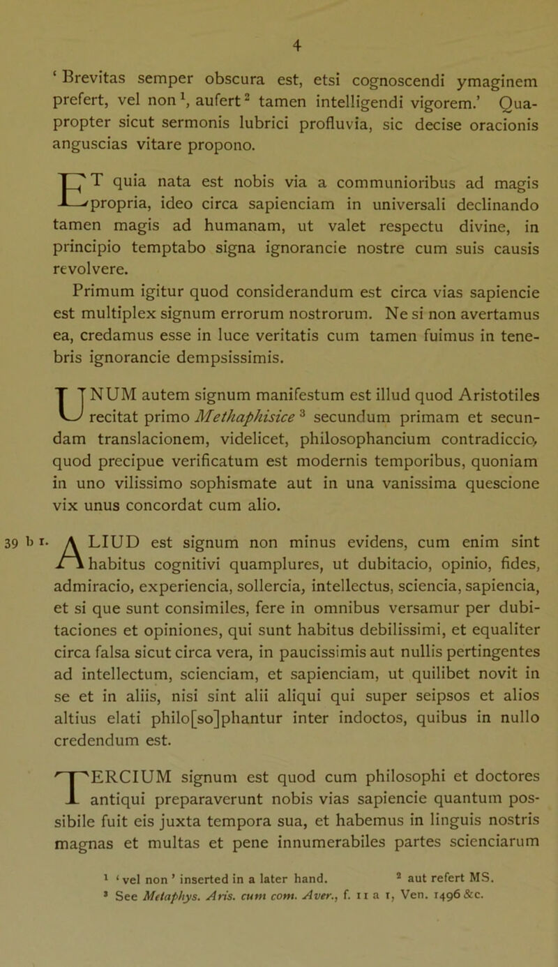 ‘ Brevitas semper obscura est, etsi cognoscendi ymaginem prefert, vel non1, aufert2 tamen intelligendi vigorem.’ Qua- propter sicut sermonis lubrici profluvia, sic decise oracionis anguscias vitare propono. ET quia nata est nobis via a communioribus ad magis propria, ideo circa sapienciam in universali declinando tamen magis ad humanam, ut valet respectu divine, in principio temptabo signa ignorancie nostre cum suis causis revolvere. Primum igitur quod considerandum est circa vias sapiencie est multiplex signum errorum nostrorum. Ne si non avertamus ea, credamus esse in luce veritatis cum tamen fuimus in tene- bris ignorancie dempsissimis. UNUM autem signum manifestum est illud quod Aristotiles recitat primo Methaphisice 3 secundum primam et secun- dam translacionem, videlicet, philosophancium contradiccio, quod precipue verificatum est modernis temporibus, quoniam in uno vilissimo sophismate aut in una vanissima quescione vix unus concordat cum alio. 39 b i* A LIUD est signum non minus evidens, cum enim sint 1\ habitus cognitivi quamplures, ut dubitacio, opinio, fides, admiracio, experiencia, sollercia, intellectus, sciencia, sapienda, et si que sunt consimiles, fere in omnibus versamur per dubi- taciones et opiniones, qui sunt habitus debilissimi, et equaliter circa falsa sicut circa vera, in paucissimis aut nullis pertingentes ad intellectum, sciendam, et sapienciam, ut quilibet novit in se et in aliis, nisi sint alii aliqui qui super seipsos et alios altius elati philo[so]phantur inter indoctos, quibus in nullo credendum est. TERCIUM signum est quod cum philosophi et doctores antiqui preparaverunt nobis vias sapiencie quantum pos- sibile fuit eis juxta tempora sua, et habemus in linguis nostris magnas et multas et pene innumerabiles partes sciendarum 1 ‘vel non ’ inserted in a later hand. 2 aut refert MS. 5 See Mctaphys. Aris, cum com. Aver., f. ii a i, Ven. 1496 &c.