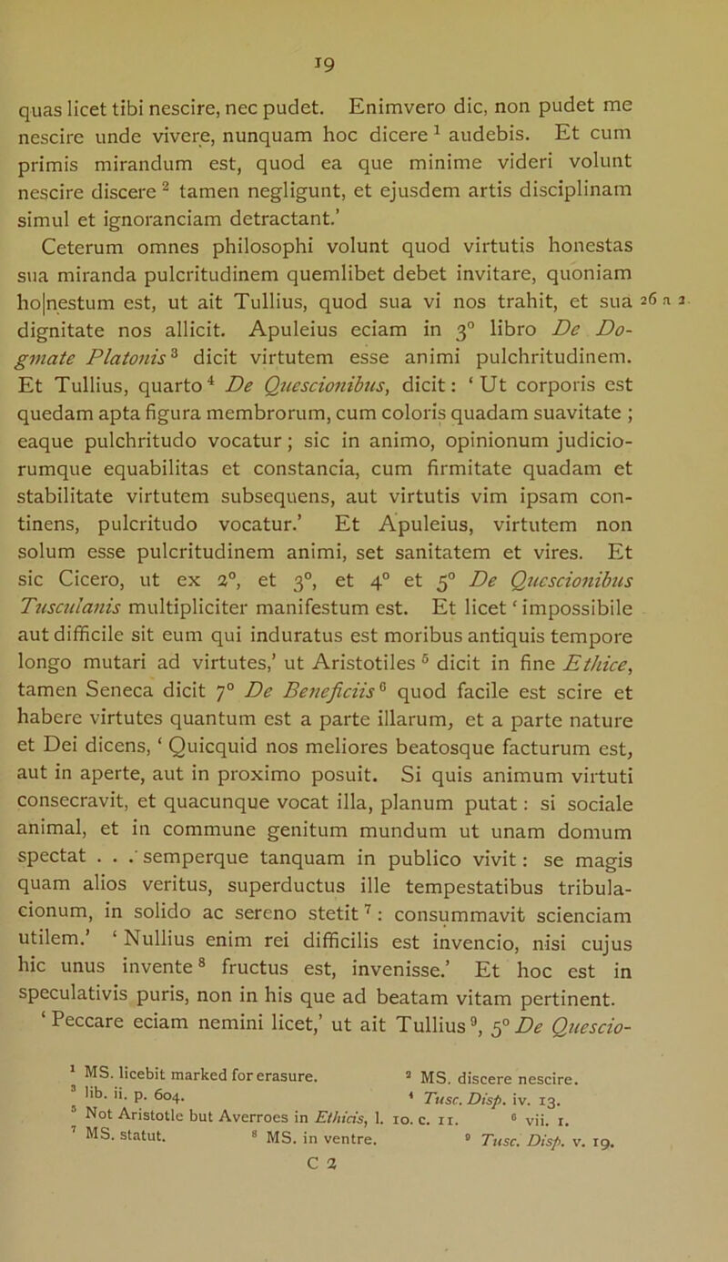 quas licet tibi nescire, nec pudet. Enimvero dic, non pudet me nescire unde vivere, nunquam hoc dicere 1 audebis. Et cum primis mirandum est, quod ea que minime videri volunt nescire discere 2 * tamen negligunt, et ejusdem artis disciplinam simul et ignorandam detractant.’ Ceterum omnes philosophi volunt quod virtutis honestas sua miranda pulcritudinem quemlibet debet invitare, quoniam ho|nestum est, ut ait Tullius, quod sua vi nos trahit, et sua dignitate nos allicit. Apuleius eciam in 30 libro De Do- gmate Platonis3 dicit virtutem esse animi pulchritudinem. Et Tullius, quarto4 De Quescionibus, dicit: ‘Ut corporis est quedam apta figura membrorum, cum coloris quadam suavitate ; eaque pulchritudo vocatur; sic in animo, opinionum judicio- rumque equabilitas et constancia, cum firmitate quadam et stabilitate virtutem subsequens, aut virtutis vim ipsam con- tinens, pulcritudo vocatur.’ Et Apuleius, virtutem non solum esse pulcritudinem animi, set sanitatem et vires. Et sic Cicero, ut ex 2°, et 30, et 40 et 50 De Quescionibus Tusculanis multipliciter manifestum est. Et licet ‘ impossibile aut difficile sit eum qui induratus est moribus antiquis tempore longo mutari ad virtutes,’ ut Aristotiles 5 dicit in fine Ethice, tamen Seneca dicit 70 De Beneficiis0 quod facile est scire et habere virtutes quantum est a parte illarum, et a parte nature et Dei dicens, ‘ Quicquid nos meliores beatosque facturum est, aut in aperte, aut in proximo posuit. Si quis animum virtuti consecravit, et quacunque vocat illa, planum putat: si sociale animal, et in commune genitum mundum ut unam domum spectat . . .' semperque tanquam in publico vivit: se magis quam alios veritus, superductus ille tempestatibus tribula- cionum, in solido ac sereno stetit7: consummavit scienciam utilem.’ 1 Nullius enim rei difficilis est invencio, nisi cujus hic unus invente8 fructus est, invenisse.’ Et hoc est in speculativis puris, non in his que ad beatam vitam pertinent. ‘ Peccare eciam nemini licet,’ ut ait Tullius9, 50 De Quescio- 1 MS. licebit marked for erasure. 2 MS. discere nescire, lib. ii. p. 604. * Tuse. Disp. iv. 13. Not Aristotle but Averroes in Ethicis, 1. 10. c. ri. 0 vii. 1. 7 MS. statut. 8 MS. in ventre. 0 Tuse. Disp. v. 19. C 2