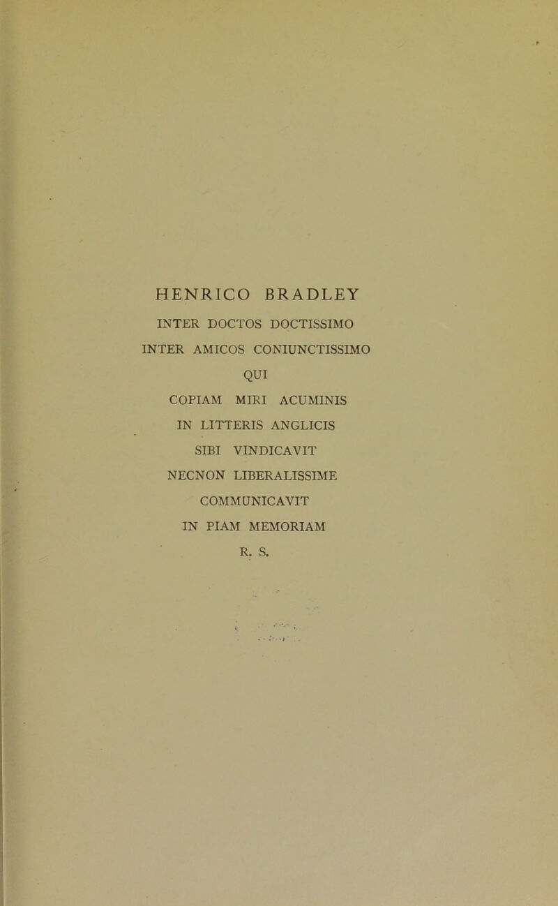 HENRICO BRADLEY INTER DOCTOS DOCTISSIMO INTER AMICOS CONIUNCTISS1MO QUI COPIAM MIRI ACUMINIS IN LITTERIS ANGLICIS SIBI VINDICAVIT NECNON LIBERALISSIME COMMUNICAVIT IN PIAM MEMORIAM R. S.