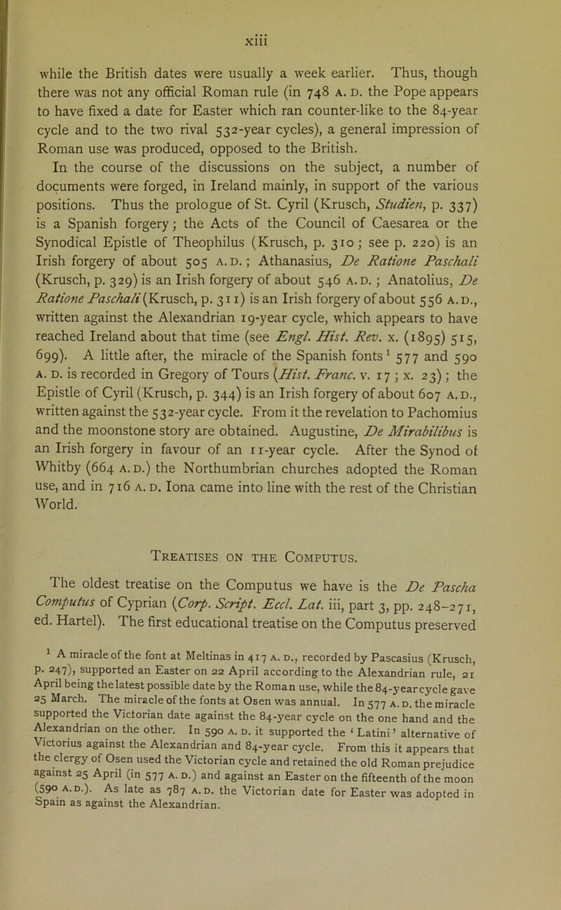 while the British dates were usually a week earlier. Thus, though there was not any official Roman rule (in 748 a. d. the Pope appears to have fixed a date for Easter which ran counter-like to the 84-year cycle and to the two rival 532-year cycles), a general impression of Roman use was produced, opposed to the British. In the course of the discussions on the subject, a number of documents were forged, in Ireland mainly, in support of the various positions. Thus the prologue of St. Cyril (Krusch, Studien, p. 337) is a Spanish forgery; the Acts of the Council of Caesarea or the Synodical Epistle of Theophilus (Krusch, p. 310; see p. 220) is an Irish forgery of about 503 a. d. ; Athanasius, De Ratione Paschali (Krusch, p. 329) is an Irish forgery of about 546 a.d. ; Anatolius, De Ratione Paschali (Krusch, p. 311) is an Irish forgery of about 556 a.d., written against the Alexandrian 19-year cycle, which appears to have reached Ireland about that time (see Engl. Hist. Rev. x. (1895) 515, 699). A little after, the miracle of the Spanish fonts1 577 and 590 a. d. is recorded in Gregory of Tours (Hist. Franc. v. 17 ; x. 23) ; the Epistle of Cyril (Krusch, p. 344) is an Irish forgery of about 607 a.d., written against the 532-year cycle. From it the revelation to Pachomius and the moonstone story are obtained. Augustine, De Mirabilibus is an Irish forgery in favour of an n-year cycle. After the Synod ol Whitby (664 a.d.) the Northumbrian churches adopted the Roman use, and in 716 a. d. Iona came into line with the rest of the Christian World. TrEATISES ON THE COMPUTUS. The oldest treatise on the Computus we have is the De Pascha Computus of Cyprian (Corp. Script. Eccl. Lat. iii, part 3, pp. 248-271, ed. Hartel). The first educational treatise on the Computus preserved A miracle of the font at Meltinas in 417 a. d., recorded by Pascasius (Krusch, p. 247), supported an Easter on 22 April according to the Alexandrian rule, 21 April being thelatest possible date by the Roman use, while the 84-year cycle gave 25 March. The miracle of the fonts at Osen was annual. In 577 a. d. the miracle supported the Victorian date against the 84-year cycle on the one hand and the Alexandrian on the other. In 590 a. d. it supported the ‘ Latini’ alternative of ictorius against the Alexandrian and 84-year cycle. From this it appears that the clergy of Osen used the Victorian cycle and retained the old Roman prejudice against 25 April (in 577 a. d.) and against an Easter on the fifteenth of the moon (590 a.d.). As late as 787 a.d. the Victorian date for Easter was adopted in Spain as against the Alexandrian.