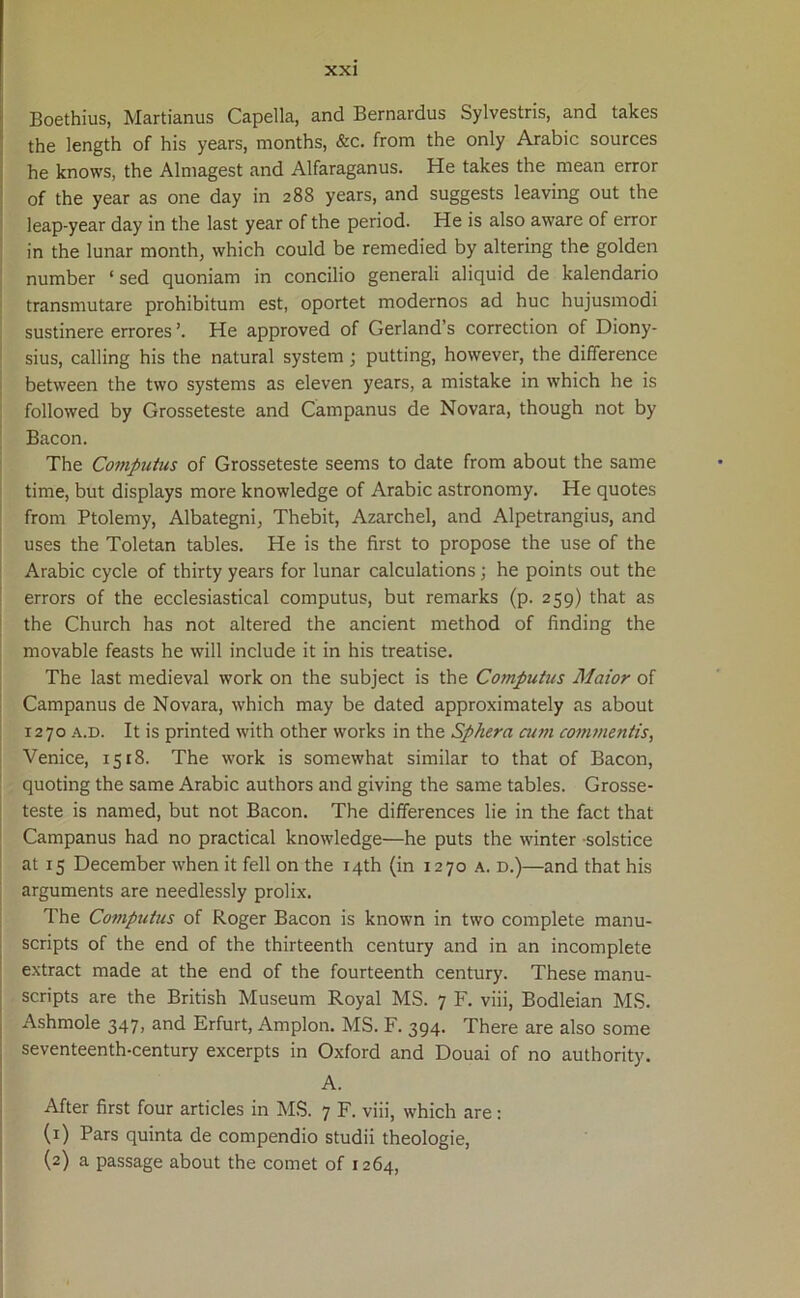 Boethius, Martianus Capella, and Bernardus Sylvestris, and takes the length of his years, months, &c. from the only Arabie sources he knows, the Almagest and Alfaraganus. He takes the mean error of the year as one day in 288 years, and suggests leaving out the leap-year day in the last year of the period. He is also aware of error in the lunar month, which could be remedied by altering the golden number ‘ sed quoniam in concilio generali aliquid de kalendario transmutare prohibitum est, oportet modernos ad huc hujusmodi sustinere errores He approved of Gerland’s correction of Diony- sius, calling his the natural system ; putting, however, the difference between the tvvo systems as eleven years, a mistake in which he is followed by Grosseteste and Campanus de Novara, though not by Bacon. The Computus of Grosseteste seems to date from about the same time, but displays more knowledge of Arabie astronomy. He quotes from Ptolemy, Albategni, Thebit, Azarchel, and Alpetrangius, and uses the Toletan tables. He is the first to propose the use of the Arabie cycle of thirty years for lunar calculations; he points out the errors of the ecclesiastical computus, but remarks (p. 259) that as the Church has not altered the ancient method of finding the movable feasts he will include it in his treatise. The last medieval work on the subject is the Computus Maior of Campanus de Novara, which may be dated approximately as about 1270 a.d. It is printed with other works in the Sp/iera cum commentis, Venice, 1518. The work is somewhat similar to that of Bacon, quoting the same Arabie authors and giving the same tables. Grosse- teste is named, but not Bacon. The differences lie in the fact that Campanus had no practical knowledge—he puts the winter solstice at 15 December when it feli on the i4th (in 1270 a. d.)—and that his arguments are needlessly prolix. The Computus of Roger Bacon is known in two complete manu- scripts of the end of the thirteenth century and in an incomplete extract made at the end of the fourteenth century. These manu- scripts are the British Museum Royal MS. 7 F. viii, Bodleian MS. Ashmole 347, and Erfurt, Amplon. MS. F. 394. There are also some seventeenth-century excerpts in Oxford and Douai of no authority. A. After first four articles in MS. 7 F. viii, which are: (1) Pars quinta de compendio studii theologie, (2) a passage about the comet of 1264,