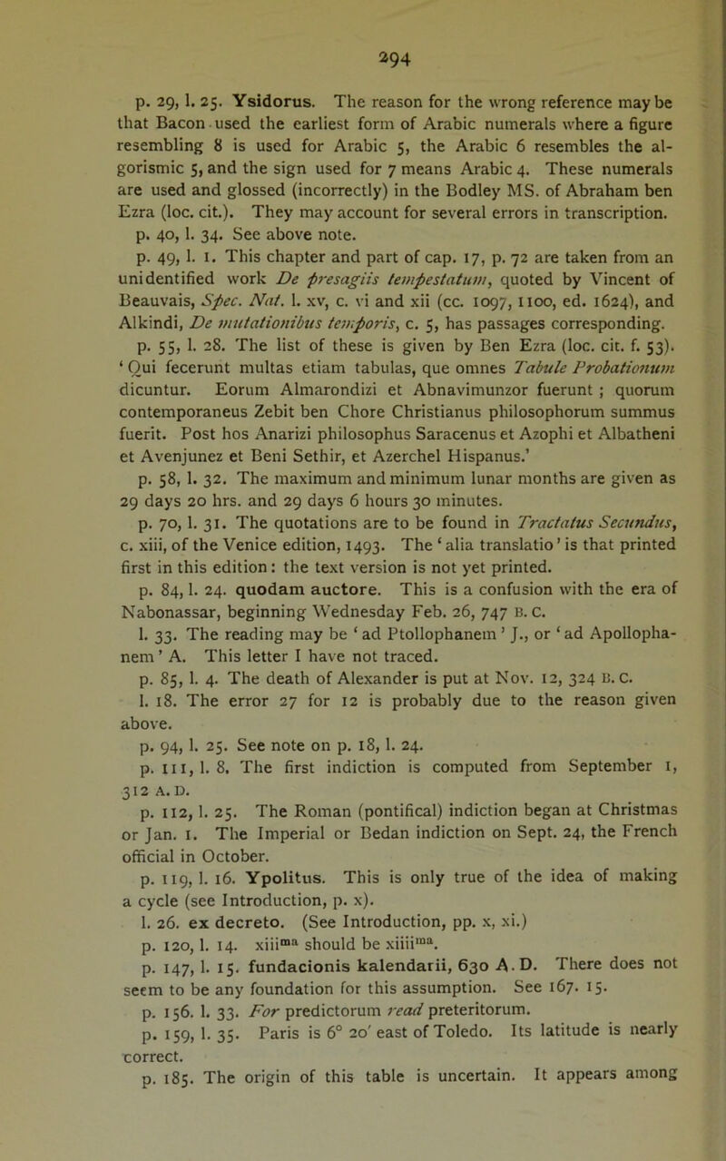 p. 29, 1. 25. Ysidorus. The reason for the wrong reference maybe that Bacon used the earliest form of Arabie numerals where a figure resembling 8 is used for Arabie 5, the Arabie 6 resembles the al- gorismic 5, and the sign used for 7 means Arabie 4. These numerals are used and glossed (incorrectly) in the Bodley MS. of Abraham ben Ezra (loc. cit.). They may account for several errors in transcription. p. 40,1. 34. See above note. p. 49,1. 1. This chapter and part of cap. 17, p. 72 are taken from an unidentified work De presagiis tempestatum, quoted by Vincent of Beauvais, Spec. Nat. 1. xv, c. vi and xii (ce. 1097, noo, ed. 1624), and Alkindi, De mutationibus temporis, c. 5, has passages corresponding. p. 55, 1. 28. The list of these is given by Ben Ezra (loc. cit. f. 53). ‘ Oui fecerunt multas etiam tabulas, que omnes Tabule Probationum dicuntur. Eorum Almarondizi et Abnavimunzor fuerunt; quorum contemporaneus Zebit ben Chore Christianus philosophorum summus fuerit. Post hos Anarizi philosophus Saracenus et Azoplii et Albatheni et Avenjunez et Beni Sethir, et Azerchel Hispanus.’ p. 58, 1. 32. The maximum and minimum lunar months are given as 29 days 20 hrs. and 29 days 6 hours 30 minutes. p. 70,1. 31. The quotations are to be found in Tractatus Secundus, c. xiii, of the Venice edition, 1493. The ‘ alia translatio ’ is that printed first in this edition: the text version is not yet printed. p. 84,1. 24. quodam auctore. This is a confusion with the era of Nabonassar, beginning Wednesday Feb. 26, 747 B. C. 1. 33. The reading may be ‘ ad Ptollophanem ’ J., or ‘ ad Apollopha- nem ’ A. This letter I have not traced. p. 85, 1. 4. The death of Alexander is put at Nov. 12, 324 B. C. 1. 18. The error 27 for 12 is probably due to the reason given above. p. 94, 1. 25. See note on p. 18,1. 24. p. iii,1.8. The first indiction is computed from September 1, 312 A.D. p. 112, 1. 25. The Roman (pontifical) indiction began at Christmas or Jan. I. The Imperial or Bedan indiction on Sept. 24, the French official in October. p. 119, 1. 16. Ypolitus. This is only true of the idea of making a cycle (see Introduction, p. x). 1. 26. ex decreto. (See Introduction, pp. x, xi.) p. 120,1. 14. xiiima should be xiiiima. p. 147, 1. 15. fundacionis kalendarii, 630 A-D. There does not seem to be any foundation for this assumption. See 167. 15- p. 156. 1. 33. For predictorum read preteritorum. p. 159, 1. 35. Paris is 6° 20' east of Toledo. Its latitude is nearly correct. p. 185. The origin of this table is uncertain. It appears among