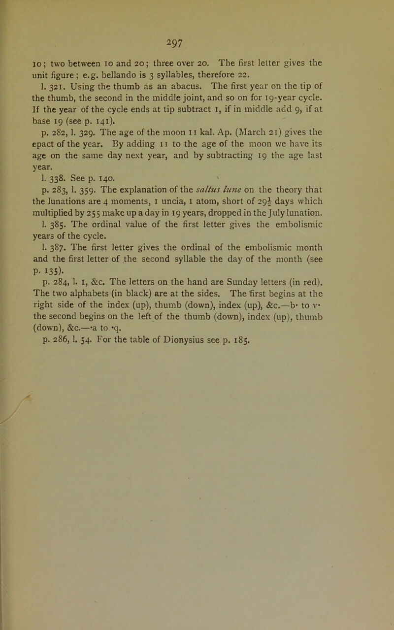 io; two between io and 20; three over 20. The first lelter gives the unit figure; e.g. bellando is 3 syllables, therefore 22. 1. 321. Using the thumb as an abacus. The first year on the tip of the thumb, the second in the middle joint, and so on for 19-year cycle. If the year of the cycle ends at tip subtract X, if in middle add 9, if at base 19 (see p. 141). p. 282,1. 329. The age of the moon 11 kal. Ap. (March 21) gives the epact of the year. By adding 11 to the age of the moon we have its age on the same day next year, and by subtracting 19 the age last year. 1. 338. See p. 140. ' p. 283, 1. 359. The explanation of the sallus lune on the theory that the lunations are 4 moments, 1 uncia, 1 atom, short of 29} days which multiplied by 255 make up a day in 19 years, dropped in the July lunation. 1. 385. The ordinal value of the first letter gives the embolismic years of the cycle. 1. 387. The first letter gives the ordinal of the embolismic month and the first letter of the second syllable the day of the month (see P- 135)- p. 284, 1. 1, &c. The letters on the hand are Sunday letters (in red). The two alphabets (in black) are at the sides. The first begins at the right side of the index (up), thumb (down), index (up), &c.—b- to v the second begins on the left of the thumb (down), index (up), thumb (down), &c.—•&. to *q. p. 286,1. 54. For the table of Dionysius see p. 185.