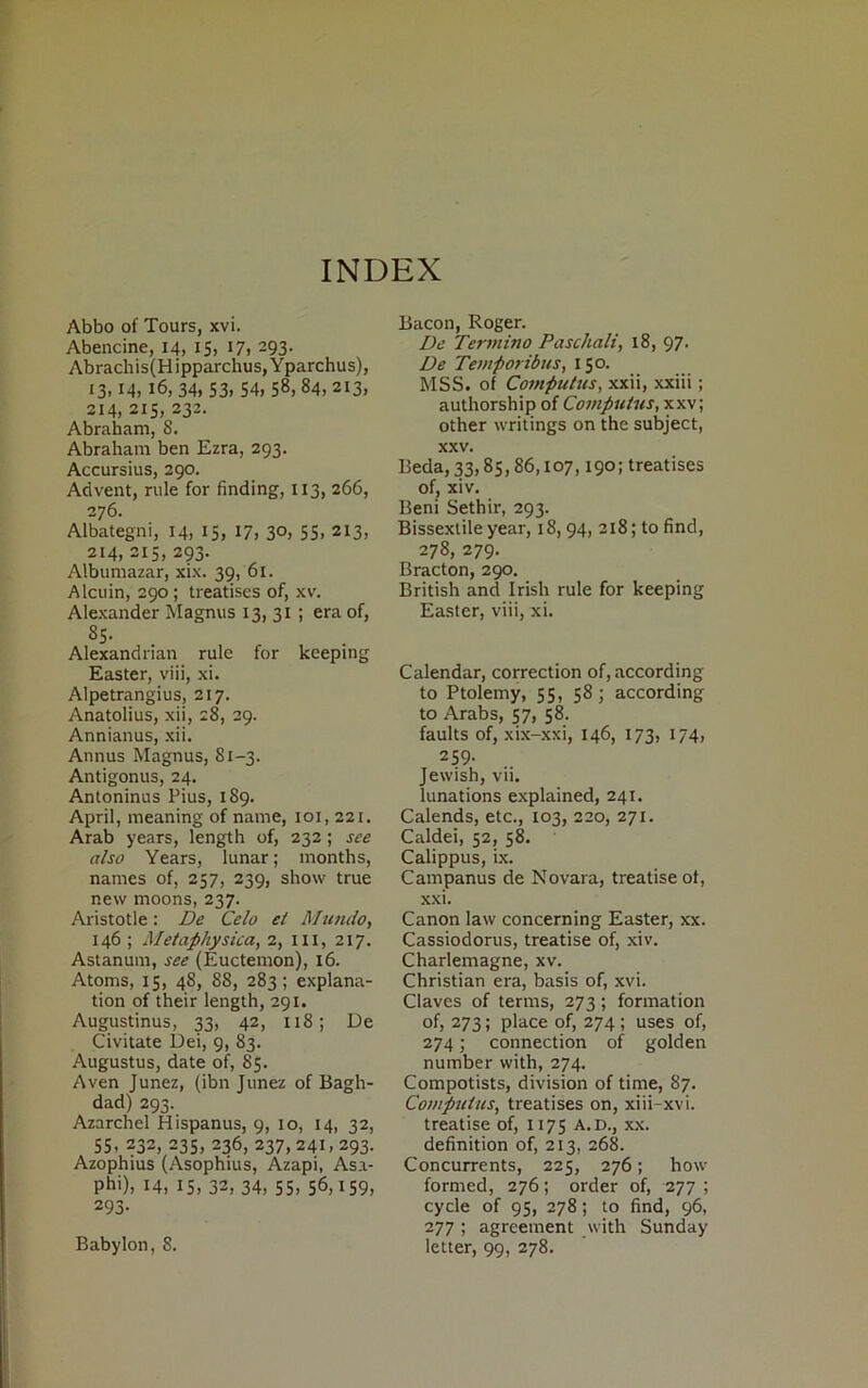 INDEX Abbo of Tours, xvi. Abencine, 14, 15, 17, 293. Abrachis(Hipparchus,Yparchus), 13,14, 16, 34, 53. 54, 58, 84,213, 214, 215, 232. Abraham, 8. Abraham ben Ezra, 293. Accursius, 290. Arivent, rule for finding, 1x3, 266, 276. Albategni, 14, 15, 17, 30, 55, 213, 214, 215, 293. Albumazar, xix. 39,'61. Alcuin, 290 ; treatises of, xv. Alexander Magnus 13, 31 ; era of, 85. Alexandrian rule for keeping Easter, viii, xi. Alpetrangius, 217. Anatolius, xii, 28, 29. Annianus, xii. Annus Magnus, 81-3. Antigonus, 24. Antoninus Pius, 189. April, meaning of name, 101, 221. Arab years, length of, 232; see also Years, lunar; months, names of, 257, 239, show true new moons, 237. Aristotle: De Celo et Mundo, 146 ; Metaphysica, 2, 111, 217. Astanum, see (Euctemon), x6. Atoms, 15, 48, 88, 283; explana- tion of their length, 291. Augustinus, 33, 42, 118; De Civitate Dei, 9, 83. Augustus, date of, 85. Aven Junez, (ibn Junez of Bagh- dad) 293. Azarchel Hispanus, 9, 10, 14, 32, 55, 232, 235, 236, 237,241, 293. Azophius (Asophius, Azapi, Asi- Phi), 14, 15, 32, 34, 55, 56,159, 293- Babylon, 8. Bacon, Roger. De Termino Paschali, 18, 97- De Temporibus, 150. MSS. of Computus, xxii, xxiii; authorship of Computus, xxv; other writings on the subject, xxv. Beda, 33,85,86,107,190; treatises of, xiv. Beni Sethir, 293. Bissextile year, 18,94, 218; to find, 278, 279. Bracton, 290. British and Irish rule for keeping Easter, viii, xi. Calendar, correction of,according to Ptolemy, 55, 58; according to Arabs, 57, 58. faults of, xix-xxi, 146, 173, 174, 259. Jewish, vii. lunations explained, 241. Calends, etc., 103, 220, 271. Caldei, 52, 58. Calippus, ix. Campanus de Novara, treatise of, xxi. Canon law concerning Easter, xx. Cassiodorus, treatise of, xiv. Charlemagne, xv. Christian era, basis of, xvi. Claves of ternis, 273; formation of, 273; place of, 274; uses of, 274; connection of golden number with, 274. Compotists, division of time, 87. Computus, treatises on, xiii-xvi. treatise of, 1175 a.d., xx. definition of, 213, 268. Concurrents, 225, 276; how formed, 276; order of, 277 ; cycle of 95, 278; to find, 96, 277 ; agreement with Sunday letter, 99, 278.