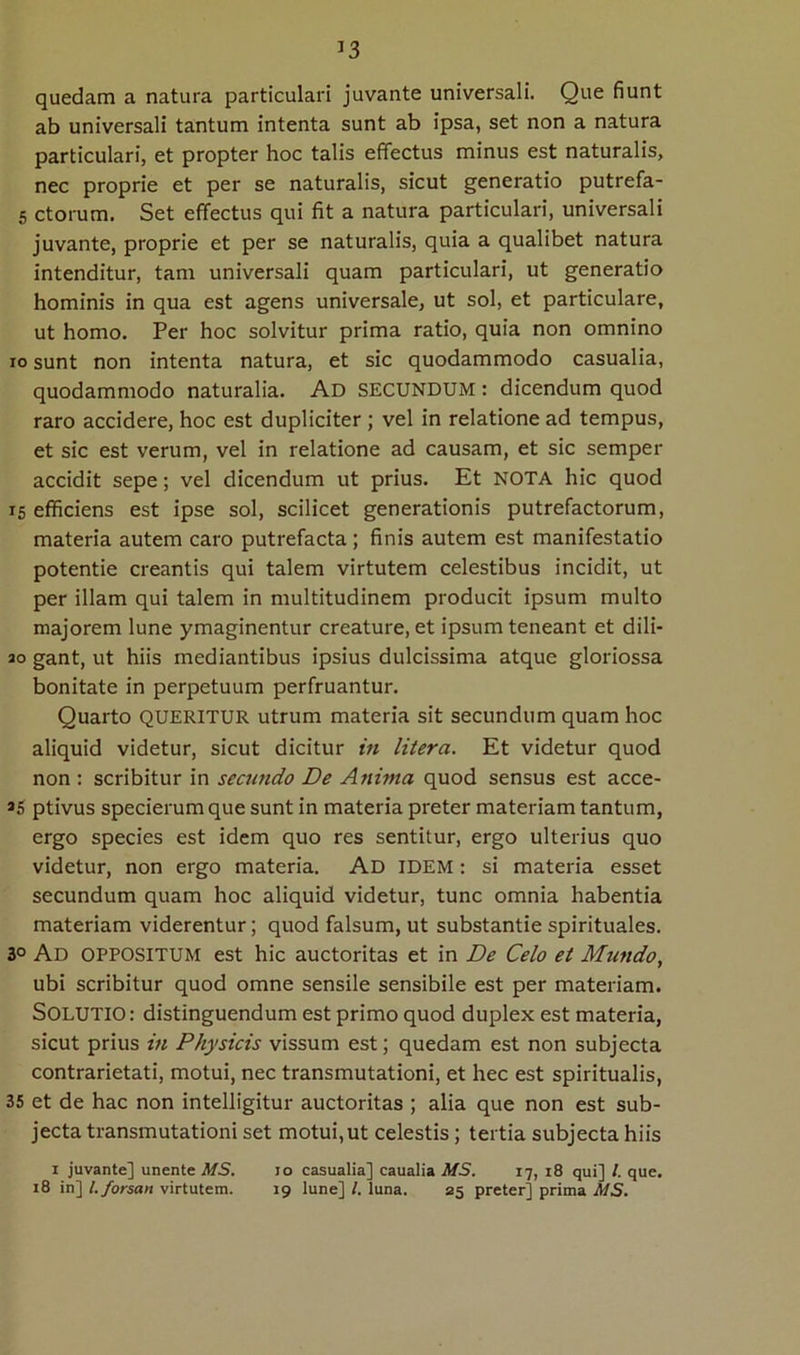 quedam a natura particulari juvante universali. Que fiunt ab universali tantum intenta sunt ab ipsa, set non a natura particulari, et propter hoc talis effectus minus est naturalis, nec proprie et per se naturalis, sicut generatio putrefa- 5 ctorum. Set effectus qui fit a natura particulari, universali juvante, proprie et per se naturalis, quia a qualibet natura intenditur, tam universali quam particulari, ut generatio hominis in qua est agens universale, ut sol, et particulare, ut homo. Per hoc solvitur prima ratio, quia non omnino IO sunt non intenta natura, et sic quodammodo casualia, quodammodo naturalia. Ad SECUNDUM: dicendum quod raro accidere, hoc est dupliciter ; vel in relatione ad tempus, et sic est verum, vel in relatione ad causam, et sic semper accidit sepe; vel dicendum ut prius. Et NOTA hic quod IS efficiens est ipse sol, scilicet generationis putrefactorum, materia autem caro putrefacta ; finis autem est manifestatio potentie creantis qui talem virtutem celestibus incidit, ut per illam qui talem in multitudinem producit ipsum multo majorem lune ymaginentur creature, et ipsum teneant et dili- 20 gant, ut hiis mediantibus ipsius dulcissima atque gloriossa bonitate in perpetuum perfruantur. Quarto QUERITUR utrum materia sit secundum quam hoc aliquid videtur, sicut dicitur in Utera. Et videtur quod non : scribitur in secundo De Anima quod sensus est acce- 95 ptivus specierum que sunt in materia preter materiam tantum, ergo species est idem quo res sentitur, ergo ulterius quo videtur, non ergo materia. Ad idem : si materia esset secundum quam hoc aliquid videtur, tunc omnia habentia materiam viderentur; quod falsum, ut substantie spirituales. 30 Ad oppositum est hic auctoritas et in De Celo et Mundo, ubi scribitur quod omne sensile sensibile est per materiam. Solutio : distinguendum est primo quod duplex est materia, sicut prius in Physicis vissum est; quedam est non subjecta contrarietati, motui, nec transmutationi, et hec est spiritualis, 35 et de hac non intelligitur auctoritas ; alia que non est sub- jecta transmutationi set motui, ut celestis; tertia subjecta hiis 1 juvante] unente MS. 10 casualia] caualia MS. 17, 18 qui] l. que. 18 in] l. forsan virtutem. 19 lune] /. luna. 35 preter] prima MS.