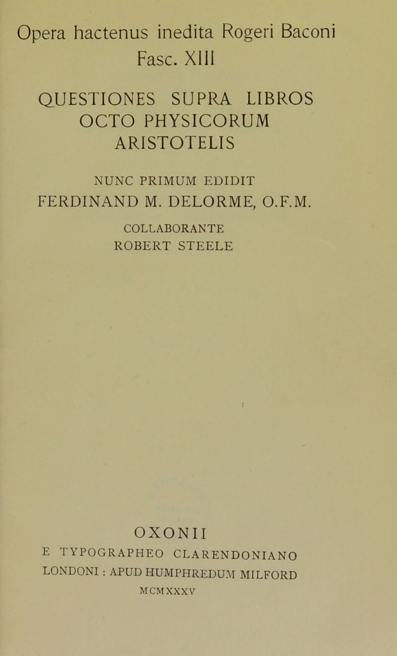 Opera hactenus inedita Rogeri Baconi Fasc. XIII QUESTIONES SUPRA LIBROS OCTO PHYSICORUM ARISTOTELIS NUNC PRIMUM EDIDIT FERDINAND M. DELORME, O.F.M. COLLABORANTE ROBERT STEELE OXONII E TYPOGRAPHEO CLARENDONIANO LONDONI : APUD HUMPHREDUM MILFORD MCMXXXV