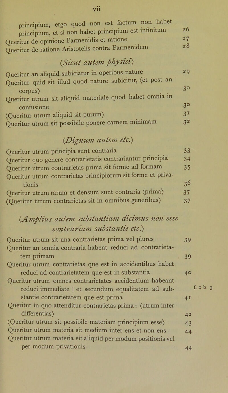 principium, ergo quod non est factum non habet principium, et si non habet principium est infinitum 26 Queritur de opinione Parmenidis et ratione 2 7 Queritur de ratione Aristotelis contra Parmenidem 28 {Sicut autem physici) Queritur an aliquid subiciatur in operibus nature 29 Queritur quid sit illud quod nature subicitur, (et post an corpus) _ . 3° Queritur utrum sit aliquid materiale quod habet omnia in confusione 3° (Queritur utrum aliquid sit purum) 31 Queritur utrum sit possibile ponere carnem minimam 32 {Dignum autem etc.) Queritur utrum principia sunt contraria 33 Queritur quo genere contrarietatis contrariantur principia 34 Queritur utrum contrarietas prima sit forme ad formam 35 Queritur utrum contrarietas principiorum sit forme et priva- tionis 36 Queritur utrum rarum et densum sunt contraria (prima) 37 (Queritur Utrum contrarietas sit in omnibus generibus) 37 {Amplius autem substantiam dicimus non esse contrariam substantie etc.) Queritur utrum sit una contrarietas prima vel plures 39 Queritur an omnia contraria habent reduci ad contrarieta- tem primam 39 Queritur utrum contrarietas que est in accidentibus habet reduci ad contrarietatem que est in substantia 40 Queritur utrum omnes contrarietates accidentium habeant reduci immediate | et secundum equalitatem ad sub- 1 b 3 stantie contrarietatem que est prima 41 Queritur in quo attenditur contrarietas prima : (utrum inter differentias) 42 (Queritur utrum sit possibile materiam principium esse) 43 Queritur utrum materia sit medium inter ens et non-ens 44 Queritur utrum materia sit aliquid per modum positionis vel per modum privationis 44