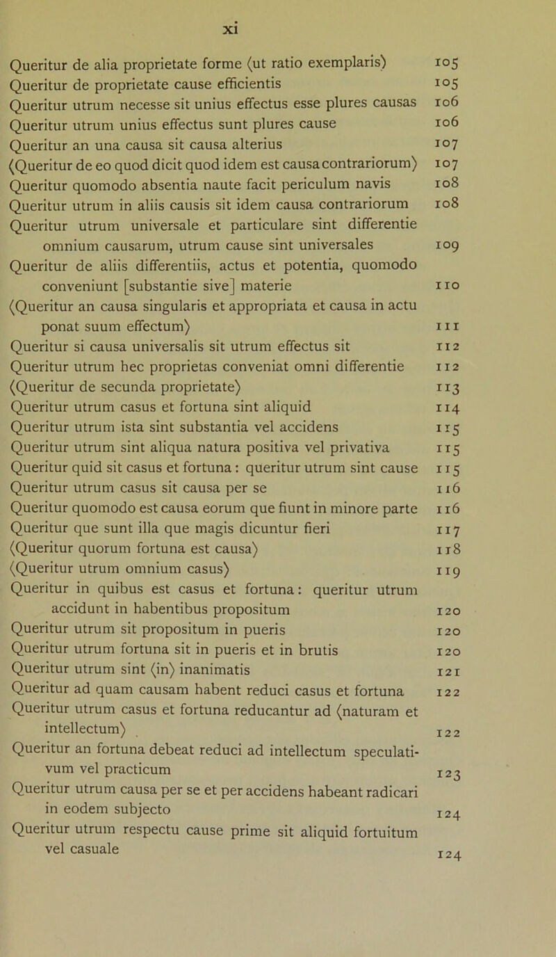 Queritur de alia proprietate forme (ut ratio exemplaris) 105 Queritur de proprietate cause efficientis 105 Queritur utrum necesse sit unius effectus esse plures causas 106 Queritur utrum unius effectus sunt plures cause 106 Queritur an una causa sit causa alterius 107 (Queritur de eo quod dicit quod idem est causa contrariorum) 107 Queritur quomodo absentia naute facit periculum navis 108 Queritur utrum in aliis causis sit idem causa contrariorum 108 Queritur utrum universale et particulare sint differende omnium causarum, utrum cause sint universales 109 Queritur de aliis differentiis, actus et potentia, quomodo conveniunt [substantie sive] materie 110 (Queritur an causa singularis et appropriata et causa in actu ponat suum effectum) 111 Queritur si causa universalis sit utrum effectus sit 112 Queritur utrum hec proprietas conveniat omni differende 112 (Queritur de secunda proprietate) 113 Queritur utrum casus et fortuna sint aliquid 114 Queritur utrum ista sint substantia vel accidens 115 Queritur utrum sint aliqua natura positiva vel privativa 115 Queritur quid sit casus et fortuna: queritur utrum sint cause 115 Queritur utrum casus sit causa per se 116 Queritur quomodo est causa eorum que fiunt in minore parte 116 Queritur que sunt illa que magis dicuntur fieri 117 (Queritur quorum fortuna est causa) ir8 (Queritur utrum omnium casus) 119 Queritur in quibus est casus et fortuna: queritur utrum accidunt in habentibus propositum 120 Queritur utrum sit propositum in pueris 120 Queritur utrum fortuna sit in pueris et in brutis 120 Queritur utrum sint (in) inanimatis 121 Queritur ad quam causam habent reduci casus et fortuna 122 Queritur utrum casus et fortuna reducantur ad (naturam et intellectum) I22 Queritur an fortuna debeat reduci ad intellectum speculati- vum vel practicum I23 Queritur utrum causa per se et per accidens habeant radicari in eodem subjecto I2^ Queritur utrum respectu cause prime sit aliquid fortuitum vel casuale T~.