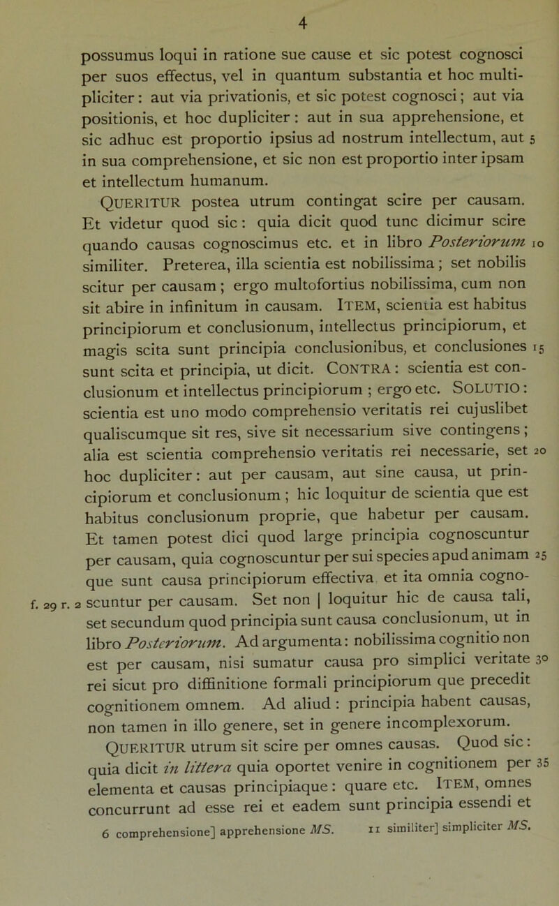 possumus loqui in ratione sue cause et sic potest cognosci per suos effectus, vel in quantum substantia et hoc multi- pliciter : aut via privationis, et sic potest cognosci; aut via positionis, et hoc dupliciter: aut in sua apprehensione, et sic adhuc est proportio ipsius ad nostrum intellectum, aut 5 in sua comprehensione, et sic non est proportio inter ipsam et intellectum humanum. QUERITUR postea utrum contingat scire per causam. Et videtur quod sic: quia dicit quod tunc dicimur scire quando causas cognoscimus etc. et in libro Posteriorum 10 similiter. Preterea, illa scientia est nobilissima; set nobilis scitur per causam ; ergo multofortius nobilissima, cum non sit abire in infinitum in causam. Item, scientia est habitus principiorum et conclusionum, intellectus principiorum, et magis scita sunt principia conclusionibus, et conclusiones 15 sunt scita et principia, ut dicit. CONTRA : scientia est con- clusionum et intellectus principiorum ; ergo etc. SOLUTIO: scientia est uno modo comprehensio veritatis rei cujuslibet qualiscumque sit res, sive sit necessarium sive contingens; alia est scientia comprehensio veritatis rei necessarie, set 20 hoc dupliciter: aut per causam, aut sine causa, ut prin- cipiorum et conclusionum ; hic loquitur de scientia que est habitus conclusionum proprie, que habetur per causam. Et tamen potest dici quod large principia cognoscuntur per causam, quia cognoscuntur per sui species apud animam 25 que sunt causa principiorum effectiva et ita omnia cogno- f. 29 r. 2 scuntur per causam. Set non | loquitur hic de causa tali, set secundum quod principia sunt causa conclusionum, ut in libro Posteriorum. Ad argumenta: nobilissima cognitio non est per causam, nisi sumatur causa pro simplici veritate 3° rei sicut pro diffinitione formali principiorum que precedit cognitionem omnem. Ad aliud : principia habent causas, non tamen in illo genere, set in genere incomplexorum. QUERITUR utrum sit scire per omnes causas. Quod sic: quia dicit in littera quia oportet venire in cognitionem per 35 elementa et causas principiaque : quare etc. Item, omnes concurrunt ad esse rei et eadem sunt principia essendi et 6 comprehensione] apprehensione MS. n similiter] simpliciter MS.