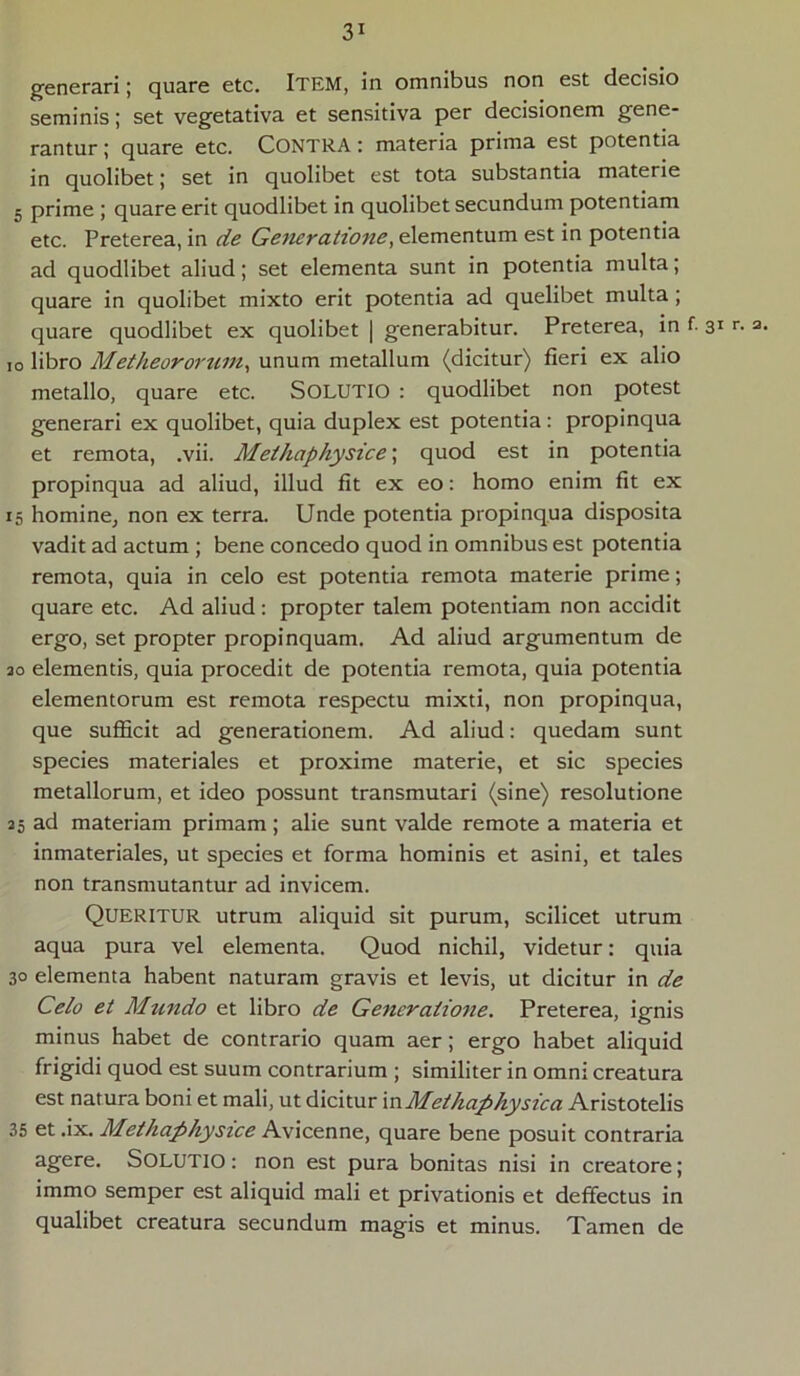 generari; quare etc. ITEM, in omnibus non est decisio seminis; set vegetativa et sensitiva per decisionem gene- rantur ; quare etc. CONTRA: materia prima est potentia in quolibet; set in quolibet est tota substantia materie 5 prime ; quare erit quodlibet in quolibet secundum potentiam etc. Preterea, in de Generatione, elementum est in potentia ad quodlibet aliud; set elementa sunt in potentia multa; quare in quolibet mixto erit potentia ad quelibet multa; quare quodlibet ex quolibet | generabitur. Preterea, in f. 31 io libro Metheororwn, unum metallum (dicitur) fieri ex alio metallo, quare etc. SOLUTIO : quodlibet non potest generari ex quolibet, quia duplex est potentia: propinqua et remota, .vii. Methaphysice\ quod est in potentia propinqua ad aliud, illud fit ex eo: homo enim fit ex 15 homine, non ex terra. Unde potentia propinqua disposita vadit ad actum ; bene concedo quod in omnibus est potentia remota, quia in celo est potentia remota materie prime; quare etc. Ad aliud: propter talem potentiam non accidit ergo, set propter propinquam. Ad aliud argumentum de 20 elementis, quia procedit de potentia remota, quia potentia elementorum est remota respectu mixti, non propinqua, que sufficit ad generationem. Ad aliud: quedam sunt species materiales et proxime materie, et sic species metallorum, et ideo possunt transmutari (sine) resolutione 25 ad materiam primam; alie sunt valde remote a materia et inmateriales, ut species et forma hominis et asini, et tales non transmutantur ad invicem. QUERITUR utrum aliquid sit purum, scilicet utrum aqua pura vel elementa. Quod nichil, videtur: quia 30 elementa habent naturam gravis et levis, ut dicitur in de Celo et Mundo et libro de Generatione. Preterea, ignis minus habet de contrario quam aer; ergo habet aliquid frigidi quod est suum contrarium ; similiter in omni creatura est natura boni et mali, ut dicitur inMethaphysica Aristotelis 35 et .ix. Methaphysice Avicenne, quare bene posuit contraria agere. Solutio : non est pura bonitas nisi in creatore; immo semper est aliquid mali et privationis et deffectus in qualibet creatura secundum magis et minus. Tamen de