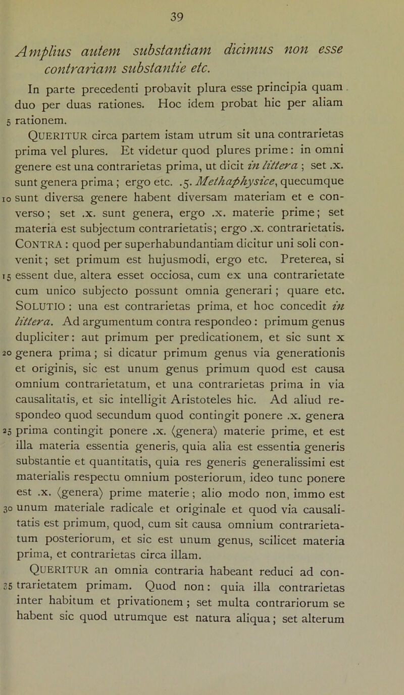 Amplius autem substantiam dicimus non esse contrariam substantie etc. In parte precedenti probavit plura esse principia quam duo per duas rationes. Hoc idem probat hic per aliam 5 rationem. Queritur circa partem istam utrum sit una contrarietas prima vel plures. Et videtur quod plures prime: in omni genere est una contrarietas prima, ut dicit in littera ; set .x. sunt genera prima ; ergo etc. .5. Methaphysice, quecumque 10 sunt diversa genere habent diversam materiam et e con- verso ; set .x. sunt genera, ergo .x. materie prime; set materia est subjectum contrarietatis; ergo .x. contrarietatis. CONTRA : quod per superhabundantiam dicitur uni soli con- venit; set primum est hujusmodi, ergo etc. Preterea, si 15 essent due, altera esset occiosa, cum ex una contrarietate cum unico subjecto possunt omnia generari ; quare etc. SOLUTIO : una est contrarietas prima, et hoc concedit in littera. Ad argumentum contra respondeo: primum genus dupliciter: aut primum per predicationem, et sic sunt x 20 genera prima; si dicatur primum genus via generationis et originis, sic est unum genus primum quod est causa omnium contrarietatum, et una contrarietas prima in via causalitatis, et sic intelligit Aristoteles hic. Ad aliud re- spondeo quod secundum quod contingit ponere .x. genera 25 prima contingit ponere .x. (genera) materie prime, et est illa materia essentia generis, quia alia est essentia generis substantie et quantitatis, quia res generis generalissimi est materialis respectu omnium posteriorum, ideo tunc ponere est .x. (genera) prime materie; alio modo non, immo est 30 unum materiale radicale et originale et quod via causali- tatis est primum, quod, cum sit causa omnium contrarieta- tum posteriorum, et sic est unum genus, scilicet materia prima, et contrarietas circa illam. Queritur an omnia contraria habeant reduci ad con- 35 trarietatem primam. Quod non: quia illa contrarietas inter habitum et privationem ; set multa contrariorum se habent sic quod utrumque est natura aliqua; set alterum