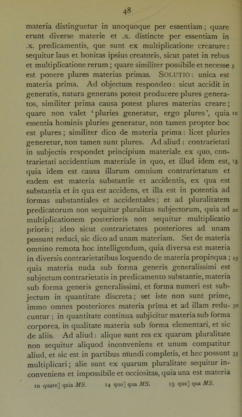 materia distinguetur in unoquoque per essentiam; quare erunt diverse materie et .x. distincte per essentiam in .x. predicamentis, que sunt ex multiplicatione creature: sequitur laus et bonitas ipsius creatoris, sicut patet in rebus et multiplicatione rerum ; quare similiter possibile et necesse 5 est ponere plures materias primas. Solutio : unica est materia prima. Ad objectum respondeo: sicut accidit in generatis, natura generans potest producere plures genera- tos, similiter prima causa potest plures materias creare; quare non valet ‘pluries generatur, ergo plures’, quia 10 essentia hominis pluries generatur, non tamen propter hoc est plures; similiter dico de materia prima: licet pluries generetur, non tamen sunt plures. Ad aliud : contrarietati in subjectis respondet principium materiale ex quo, con- trarietati accidentium materiale in quo, et illud idem est, 15 quia idem est causa illarum omnium contrarietatum et eadem est materia substantie et accidentis, ex qua est substantia et in qua est accidens, et illa est in potentia ad formas substantiales et accidentales; et ad pluralitatem predicatorum non sequitur pluralitas subjectorum, quia ad 20 multiplicationem posterioris non sequitur multiplicatio prioris; ideo sicut contrarietates posteriores ad unam possunt reduci, sic dico ad unam materiam. Set de materia omnino remota hoc intelligendum, quia diversa est materia in diversis contrarietatibus loquendo de materia propinqua ; 25 quia materia nuda sub forma generis generalissimi est subjectum contrarietatis in predicamento substantie, materia sub forma generis generalissimi, et forma numeri est sub- jectum in quantitate discreta; set iste non sunt prime, immo omnes posteriores materia prima et ad illam redu- 30 cuntur; in quantitate continua subjicitur materia sub forma corporea, in qualitate materia sub forma elementari, et sic de aliis. Ad aliud: alique sunt res ex quarum pluralitate non sequitur aliquod inconveniens et unum compatitur aliud, et sic est in partibus rrfundi completis, et hec possunt 35 multiplicari; alie sunt ex quarum pluralitate sequitur in- conveniens et impossibile et occiositas, quia una est materia 10 quare] quia MS. 14 quo] qua MS. 15 quo] qua A/5.