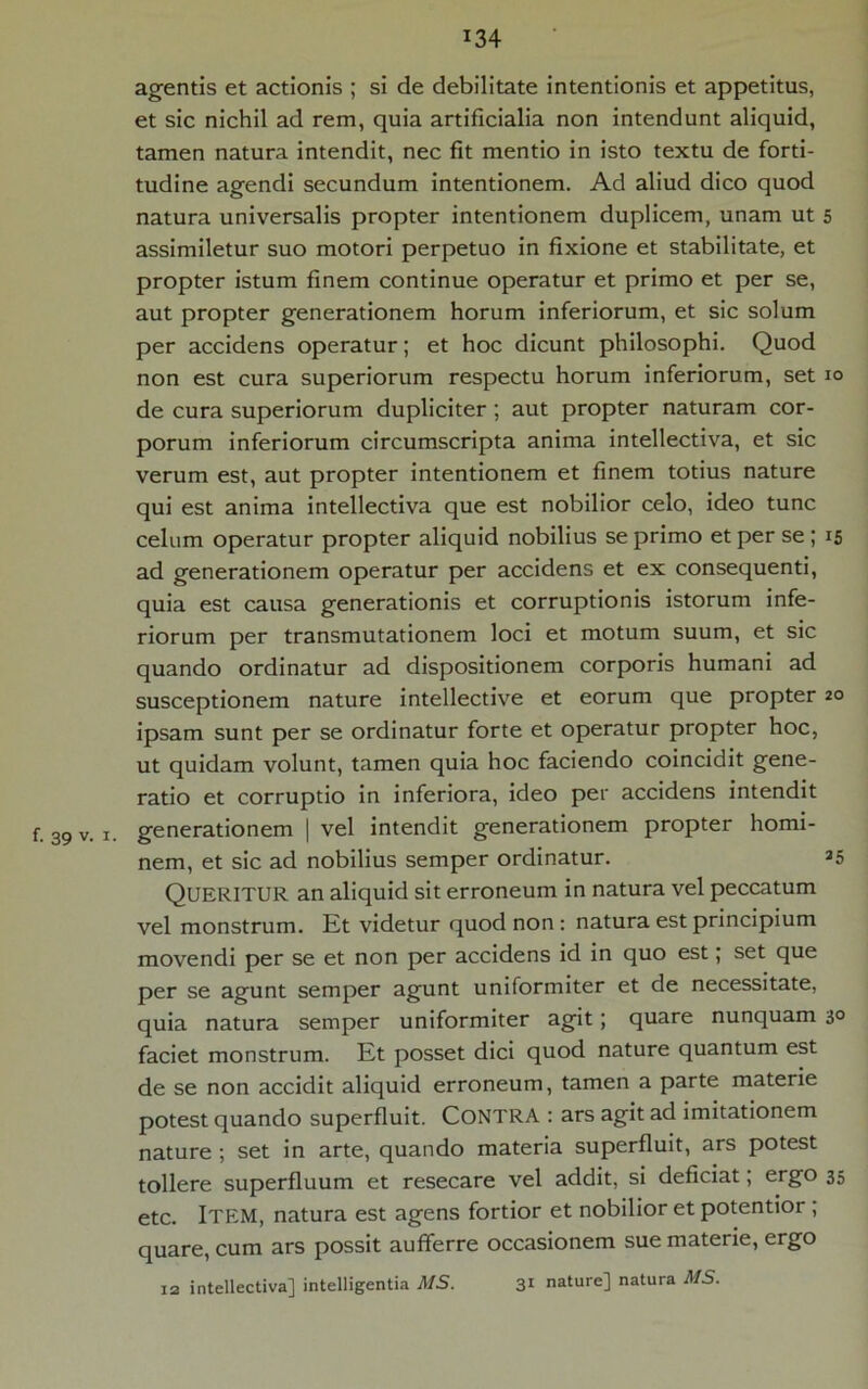 f. 39 v. i agentis et actionis ; si de debilitate intentionis et appetitus, et sic nichil ad rem, quia artificialia non intendunt aliquid, tamen natura intendit, nec fit mentio in isto textu de forti- tudine agendi secundum intentionem. Ad aliud dico quod natura universalis propter intentionem duplicem, unam ut 5 assimiletur suo motori perpetuo in fixione et stabilitate, et propter istum finem continue operatur et primo et per se, aut propter generationem horum inferiorum, et sic solum per accidens operatur; et hoc dicunt philosophi. Quod non est cura superiorum respectu horum inferiorum, set 10 de cura superiorum dupliciter ; aut propter naturam cor- porum inferiorum circumscripta anima intellectiva, et sic verum est, aut propter intentionem et finem totius nature qui est anima intellectiva que est nobilior celo, ideo tunc celum operatur propter aliquid nobilius se primo et per se ; 15 ad generationem operatur per accidens et ex consequenti, quia est causa generationis et corruptionis istorum infe- riorum per transmutationem loci et motum suum, et sic quando ordinatur ad dispositionem corporis humani ad susceptionem nature intellective et eorum que propter 20 ipsam sunt per se ordinatur forte et operatur propter hoc, ut quidam volunt, tamen quia hoc faciendo coincidit gene- ratio et corruptio in inferiora, ideo per accidens intendit generationem | vel intendit generationem propter homi- nem, et sic ad nobilius semper ordinatur. 35 QUERITUR an aliquid sit erroneum in natura vel peccatum vel monstrum. Et videtur quod non: natura est principium movendi per se et non per accidens id in quo est; set que per se agunt semper agunt uniformiter et de necessitate, quia natura semper uniformiter agit; quare nunquam 30 faciet monstrum. Et posset dici quod nature quantum est de se non accidit aliquid erroneum, tamen a parte materie potest quando superfluit. CONTRA : ars agit ad imitationem nature ; set in arte, quando materia superfluit, ars potest tollere superfluum et resecare vel addit, si deficiat; ergo 35 etc. ITEM, natura est agens fortior et nobilior et potentior , quare, cum ars possit aufferre occasionem sue materie, ergo 12 intellectiva] intelligentia VI/5. 31 nature] natura MS.