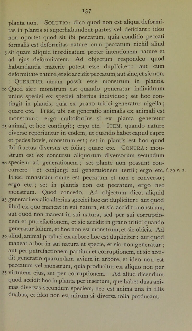 planta non. SOLUTIO : dico quod non est aliqua deformi- tas in plantis si superhabundent partes vel deficiant: ideo non oportet quod sit ibi peccatum, quia conditio peccati formalis est deformitas nature, cum peccatum nichil aliud 5 sit quam aliquid inordinatum preter intentionem nature et ad ejus deformitatem. Ad objectum respondeo quod habundantia materie potest esse dupliciter: aut cum deformitate nature,et sic accidit peccatum,aut sine, et sic non. QUERITUR utrum possit esse monstrum in plantis, io Quod sic: monstrum est quando generatur individuum unius speciei ex speciei alterius individuo; set hoc con- tingit in plantis, quia ex grano tritici generatur nigella; quare etc. Item, ubi est generatio animalis ex animali est monstrum; ergo multofortius si ex planta generetur 15 animal, et hoc contingit; ergo etc. Item, quando nature diverse reperiuntur in eodem, ut quando habet capud capre et pedes bovis, monstrum est; set in plantis est hoc quod ibi fructus diversus et folia ; quare etc. CONTRA : mon- strum est ex concursu aliquorum diversorum secundum 20 speciem ad generationem ; set piante non possunt con- currere | et conjungi ad generationem tertii; ergo etc. f. 39 v- 2- Item, monstrum omne est peccatum et non e converso ; ergo etc. ; set in plantis non est peccatum, ergo nec monstrum. Quod concedo. Ad objectum dico, aliquid 25 generari ex alio alterius speciei hoc est dupliciter: aut quod illud ex quo maneat in sui natura, et sic accidit monstrum, aut quod non maneat in sui natura, sed per sui corruptio- nem et putrefactionem, et sic accidit in grano tritici quando generatur lolium, et hoc non est monstrum, et sic obicis. Ad 30 aliud, animal produci ex arbore hoc est dupliciter : aut quod maneat arbor in sui natura et specie, et sic non generatur ; aut per putrefactionem partium et corruptionem, et sic acci- dit generatio quarundam avium in arbore, et ideo non est peccatum vel monstrum, quia producitur ex aliquo non per 35 virtutem ejus, set per corruptionem. Ad aliud dicendum quod accidit hoc in planta per insertum, que habet duas ani- mas diversas secundum speciem, nec est anima una in illis duabus, et ideo non est mirum si diversa folia producant.