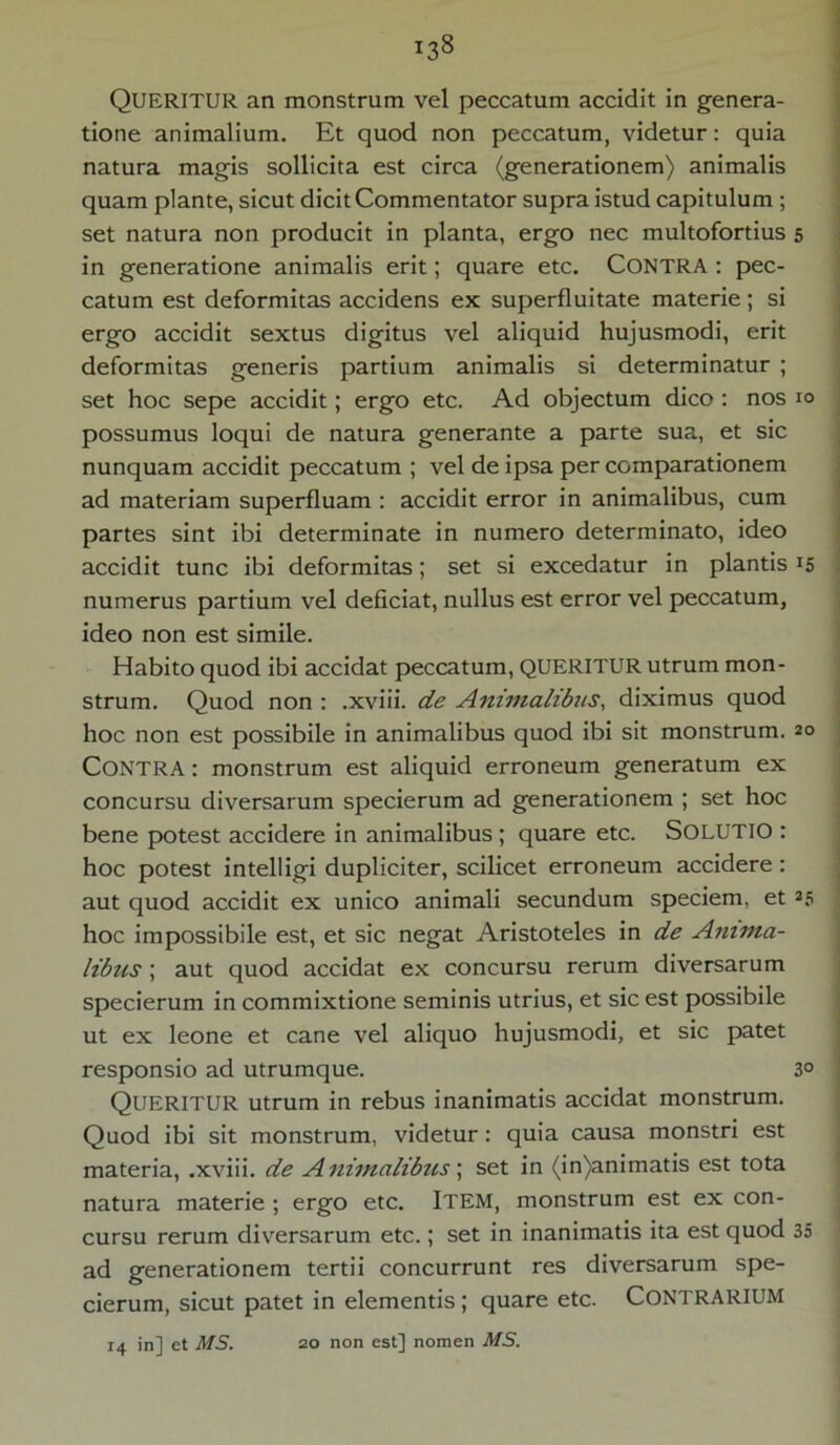 QUERITUR an monstrum vel peccatum accidit in genera- tione animalium. Et quod non peccatum, videtur: quia natura magis sollicita est circa (generationem) animalis quam piante, sicut dicit Commentator supra istud capitulum ; set natura non producit in planta, ergo nec multofortius 5 in generatione animalis erit; quare etc. CONTRA : pec- catum est deformitas accidens ex superfluitate materie; si ergo accidit sextus digitus vel aliquid hujusmodi, erit deformitas generis partium animalis si determinatur ; set hoc sepe accidit; ergo etc. Ad objectum dico : nos 10 possumus loqui de natura generante a parte sua, et sic nunquam accidit peccatum ; vel de ipsa per comparationem ad materiam superfluam : accidit error in animalibus, cum partes sint ibi determinate in numero determinato, ideo accidit tunc ibi deformitas; set si excedatur in plantis 15 numerus partium vel deficiat, nullus est error vel peccatum, ideo non est simile. Habito quod ibi accidat peccatum, QUERITUR utrum mon- strum. Quod non : .xviii. de Animalibus, diximus quod hoc non est possibile in animalibus quod ibi sit monstrum. 20 Contra: monstrum est aliquid erroneum generatum ex concursu diversarum specierum ad generationem ; set hoc bene potest accidere in animalibus ; quare etc. SOLUTIO : hoc potest intelligi dupliciter, scilicet erroneum accidere: aut quod accidit ex unico animali secundum speciem, et 25 hoc impossibile est, et sic negat Aristoteles in de Anima- libus ; aut quod accidat ex concursu rerum diversarum specierum in commixtione seminis utrius, et sic est possibile ut ex leone et cane vel aliquo hujusmodi, et sic patet responsio ad utrumque. 3° QUERITUR utrum in rebus inanimatis accidat monstrum. Quod ibi sit monstrum, videtur: quia causa monstri est materia, .xviii. de A nimalibus; set in (in)animatis est tota natura materie ; ergo etc. ITEM, monstrum est ex con- cursu rerum diversarum etc.; set in inanimatis ita est quod 35 ad generationem tertii concurrunt res diversarum spe- cierum, sicut patet in elementis ; quare etc. CONTRARIUM 14 in] et MS. 20 non est] nomen MS.