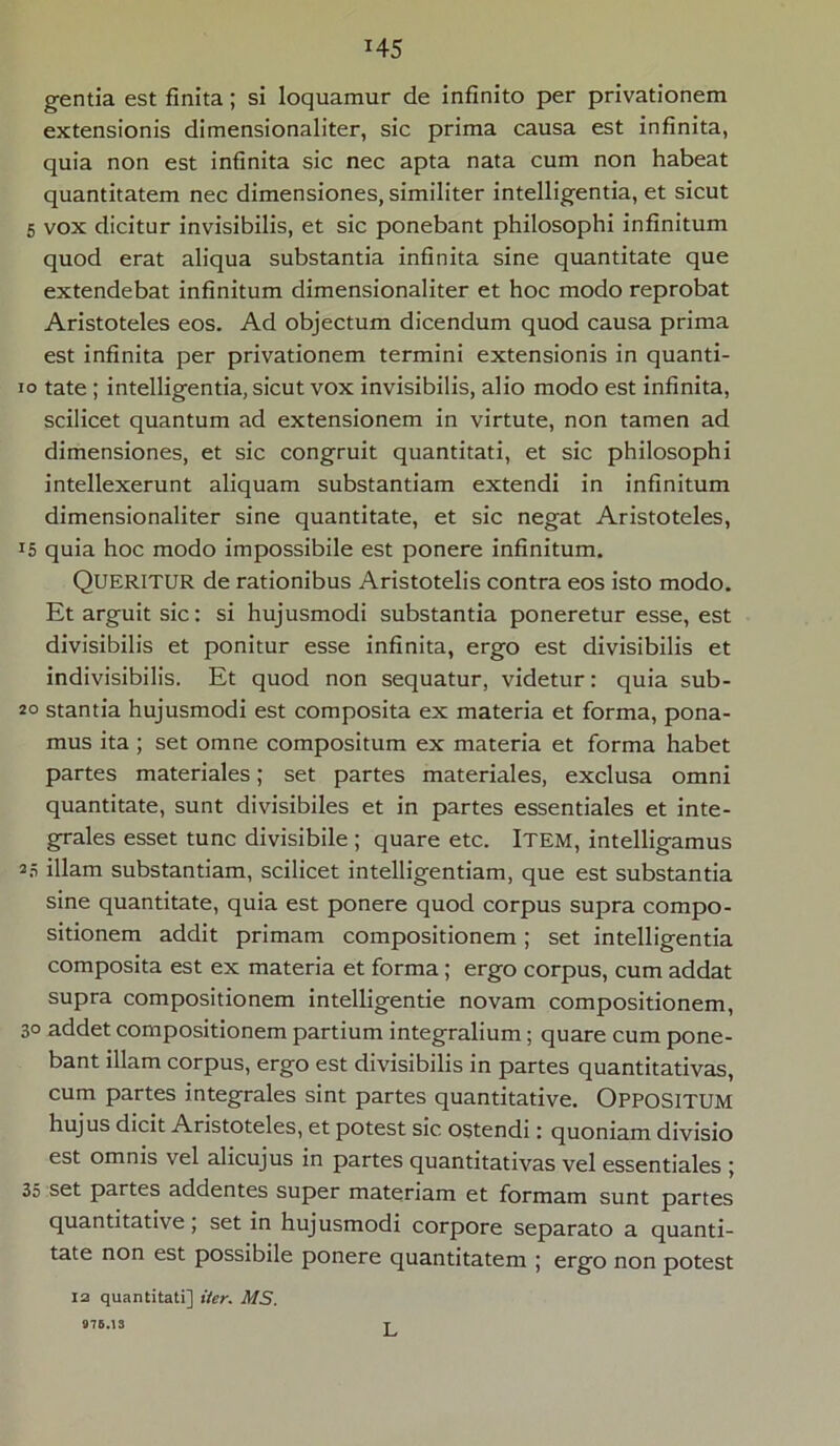 H5 gentia est finita; si loquamur de infinito per privationem extensionis dimensionaliter, sic prima causa est infinita, quia non est infinita sic nec apta nata cum non habeat quantitatem nec dimensiones, similiter intelligentia, et sicut 5 vox dicitur invisibilis, et sic ponebant philosophi infinitum quod erat aliqua substantia infinita sine quantitate que extendebat infinitum dimensionaliter et hoc modo reprobat Aristoteles eos. Ad objectum dicendum quod causa prima est infinita per privationem termini extensionis in quanti- io tate ; intelligentia, sicut vox invisibilis, alio modo est infinita, scilicet quantum ad extensionem in virtute, non tamen ad dimensiones, et sic congruit quantitati, et sic philosophi intellexerunt aliquam substantiam extendi in infinitum dimensionaliter sine quantitate, et sic negat Aristoteles, r5 quia hoc modo impossibile est ponere infinitum. Queritur de rationibus Aristotelis contra eos isto modo. Et arguit sic: si hujusmodi substantia poneretur esse, est divisibilis et ponitur esse infinita, ergo est divisibilis et indivisibilis. Et quod non sequatur, videtur: quia sub- 20 stantia hujusmodi est composita ex materia et forma, pona- mus ita ; set omne compositum ex materia et forma habet partes materiales; set partes materiales, exclusa omni quantitate, sunt divisibiles et in partes essentiales et inte- grales esset tunc divisibile ; quare etc. ITEM, intelligamus 25 illam substantiam, scilicet intelligentiam, que est substantia sine quantitate, quia est ponere quod corpus supra compo- sitionem addit primam compositionem; set intelligentia composita est ex materia et forma; ergo corpus, cum addat supra compositionem intelligentie novam compositionem, 30 addet compositionem partium integralium; quare cum pone- bant illam corpus, ergo est divisibilis in partes quantitativas, cum partes integrales sint partes quantitative. OPPOSITUM hujus dicit Aristoteles, et potest sic ostendi: quoniam divisio est omnis vel alicujus in partes quantitativas vel essentiales ; 35 set partes addentes super materiam et formam sunt partes quantitative; set in hujusmodi corpore separato a quanti- tate non est possibile ponere quantitatem ; ergo non potest 12 quantitati] 1'ter. MS. 976.13 L