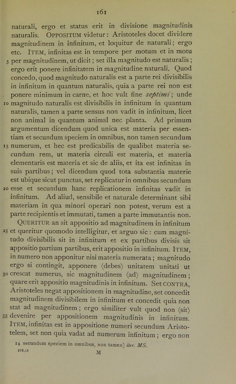 naturali, ergo et status erit in divisione magnitudinis naturalis. OPPOSITUM videtur: Aristoteles docet dividere magnitudinem in infinitum, et loquitur de naturali; ergo etc. Itf.M, infinitas est in tempore per motum et in motu 5 per magnitudinem, ut dicit; set illa magnitudo est naturalis ; ergo erit ponere infinitatem in magnitudine naturali. Quod concedo, quod magnitudo naturalis est a parte rei divisibilis in infinitum in quantum naturalis, quia a parte rei non est ponere minimum in carne, et hoc vult fine septimi; unde io magnitudo naturalis est divisibilis in infinitum in quantum naturalis, tamen a parte sensus non vadit in infinitum, licet non animal in quantum animal nec planta. Ad primum argumentum dicendum quod unica est materia per essen- tiam et secundum speciem in omnibus, non tamen secundum 15 numerum, et hec est predicabilis de qualibet materia se- cundum rem, ut materia circuli est materia, et materia elementaris est materia et sic de aliis, et ita est infinitas in suis partibus; vel dicendum quod tota substantia materie est ubique sicut punctus, set replicatur in omnibus secundum ao esse et secundum hanc replicationem infinitas vadit in infinitum. Ad aliud, sensibile et naturale determinant sibi materiam in qua minori operari non potest, verum est a parte recipientis et immutati, tamen a parte immutantis non. Queritur an sit appositio ad magnitudinem in infinitum 35 et queritur quomodo intelligitur, et arguo sic: cum magni- tudo divisibilis sit in infinitum et ex partibus divisis sit appositio partium partibus, erit appositio in infinitum. Item, in numero non apponitur nisi materia numerata; magnitudo ergo si contingit, apponere (debes) unitatem unitati ut 30 crescat numerus, sic magnitudinem (ad) magnitudinem ; quare erit appositio magnitudinis in infinitum. Set CONTRA, Aristoteles negat appositionem in magnitudine, set concedit magnitudinem divisibilem in infinitum et concedit quia non stat ad magnitudinem ; ergo similiter vult quod non (sit) 35 devenire per appositionem magnitudinis in infinitum. Item, infinitas est in appositione numeri secundum Aristo- telem, set non quia vadat ad numerum infinitum j ergo non 14 secundum speciem in omnibus, non tamen] iter. MS.