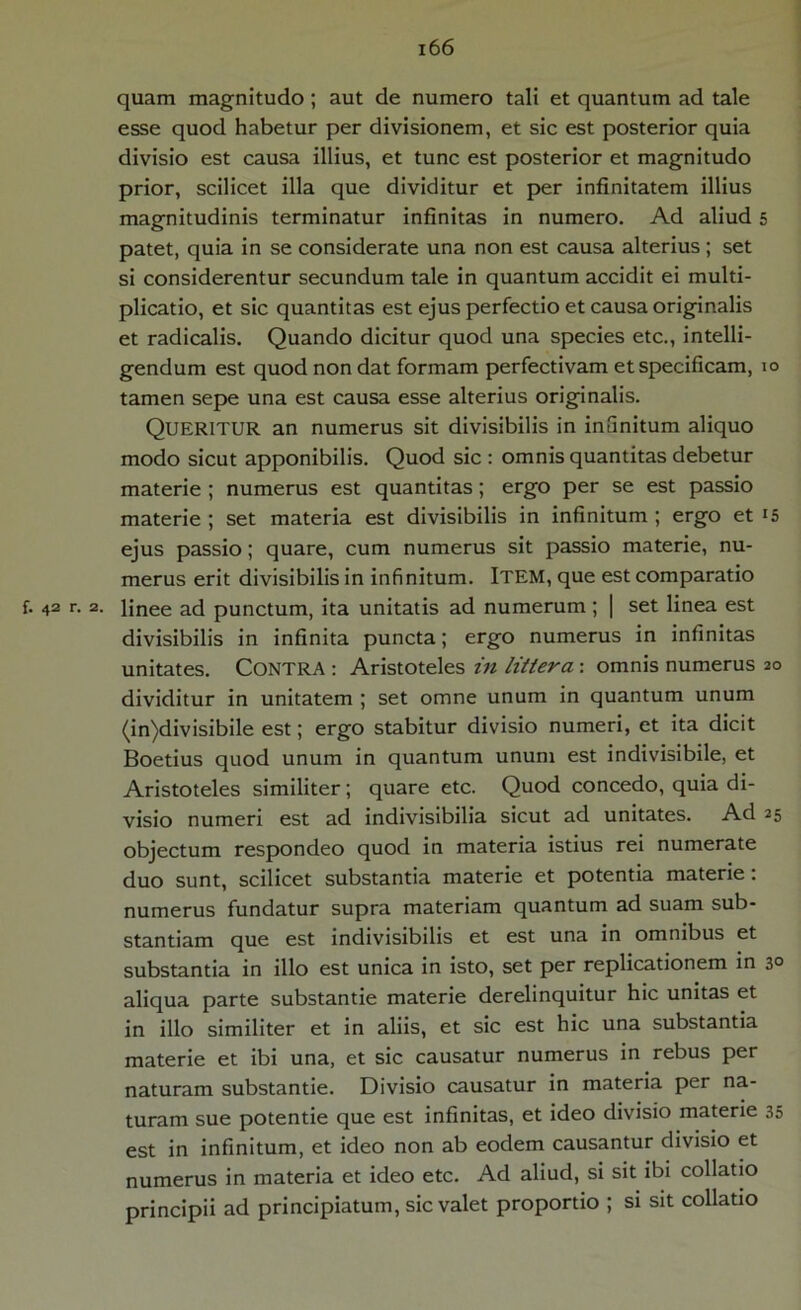 quam magnitudo; aut de numero tali et quantum ad tale esse quod habetur per divisionem, et sic est posterior quia divisio est causa illius, et tunc est posterior et magnitudo prior, scilicet illa que dividitur et per infinitatem illius magnitudinis terminatur infinitas in numero. Ad aliud 5 patet, quia in se considerate una non est causa alterius ; set si considerentur secundum tale in quantum accidit ei multi- plicatio, et sic quantitas est ejus perfectio et causa originalis et radicalis. Quando dicitur quod una species etc., intelli- gendum est quod non dat formam perfectivam et specificam, 10 tamen sepe una est causa esse alterius originalis. Queritur an numerus sit divisibilis in infinitum aliquo modo sicut apponibilis. Quod sic : omnis quantitas debetur materie ; numerus est quantitas; ergo per se est passio materie ; set materia est divisibilis in infinitum ; ergo et ejus passio; quare, cum numerus sit passio materie, nu- merus erit divisibilis in infinitum. ITEM, que est comparatio f. 42 r. 2. linee ad punctum, ita unitatis ad numerum ; | set linea est divisibilis in infinita puncta; ergo numerus in infinitas unitates. CONTRA : Aristoteles in littera: omnis numerus 20 dividitur in unitatem ; set omne unum in quantum unum (in)divisibile est; ergo stabitur divisio numeri, et ita dicit Boetius quod unum in quantum unum est indivisibile, et Aristoteles similiter; quare etc. Quod concedo, quia di- visio numeri est ad indivisibilia sicut ad unitates. Ad 25 objectum respondeo quod in materia istius rei numerate duo sunt, scilicet substantia materie et potentia materie: numerus fundatur supra materiam quantum ad suam sub- stantiam que est indivisibilis et est una in omnibus et substantia in illo est unica in isto, set per replicationem in 3° aliqua parte substantie materie derelinquitur hic unitas et in illo similiter et in aliis, et sic est hic una substantia materie et ibi una, et sic causatur numerus in rebus per naturam substantie. Divisio causatur in materia per na- turam sue potentie que est infinitas, et ideo divisio materie 35 est in infinitum, et ideo non ab eodem causantur divisio et numerus in materia et ideo etc. Ad aliud, si sit ibi collatio principii ad principiatum, sic valet proportio ; si sit collatio