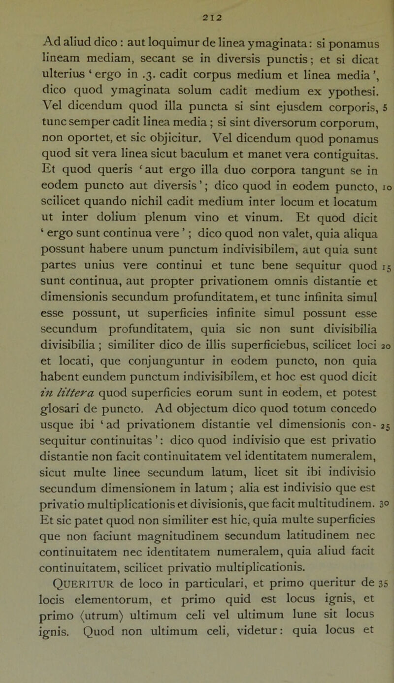 Ad aliud dico : aut loquimur de linea ymaginata: si ponamus lineam mediam, secant se in diversis punctis; et si dicat ulterius ‘ ergo in .3. cadit corpus medium et linea media dico quod ymaginata solum cadit medium ex ypothesi. Vel dicendum quod illa puncta si sint ejusdem corporis, 5 tunc semper cadit linea media ; si sint diversorum corporum, non oportet, et sic objicitur. Vel dicendum quod ponamus quod sit vera linea sicut baculum et manet vera contiguitas. Et quod queris ‘aut ergo illa duo corpora tangunt se in eodem puncto aut diversis’; dico quod in eodem puncto, 10 scilicet quando nichil cadit medium inter locum et locatum ut inter dolium plenum vino et vinum. Et quod dicit 1 ergo sunt continua vere ’; dico quod non valet, quia aliqua possunt habere unum punctum indivisibilem, aut quia sunt partes unius vere continui et tunc bene sequitur quod 15 sunt continua, aut propter privationem omnis distantie et dimensionis secundum profunditatem, et tunc infinita simul esse possunt, ut superficies infinite simul possunt esse secundum profunditatem, quia sic non sunt divisibilia divisibilia ; similiter dico de illis superficiebus, scilicet loci 20 et locati, que conjunguntur in eodem puncto, non quia habent eundem punctum indivisibilem, et hoc est quod dicit in littera quod superficies eorum sunt in eodem, et potest glosari de puncto. Ad objectum dico quod totum concedo usque ibi 1 ad privationem distantie vel dimensionis con- 25 sequitur continuitas ’: dico quod indivisio que est privatio distantie non facit continuitatem vel identitatem numeralem, sicut multe linee secundum latum, licet sit ibi indivisio secundum dimensionem in latum ; alia est indivisio que est privatio multiplicationis et divisionis, que facit multitudinem. 3° Et sic patet quod non similiter est hic, quia multe superficies que non faciunt magnitudinem secundum latitudinem nec continuitatem nec identitatem numeralem, quia aliud facit continuitatem, scilicet privatio multiplicationis. Queritur de loco in particulari, et primo queritur de 35 locis elementorum, et primo quid est locus ignis, et primo (utrum) ultimum celi vel ultimum lune sit locus ignis. Quod non ultimum celi, videtur: quia locus et