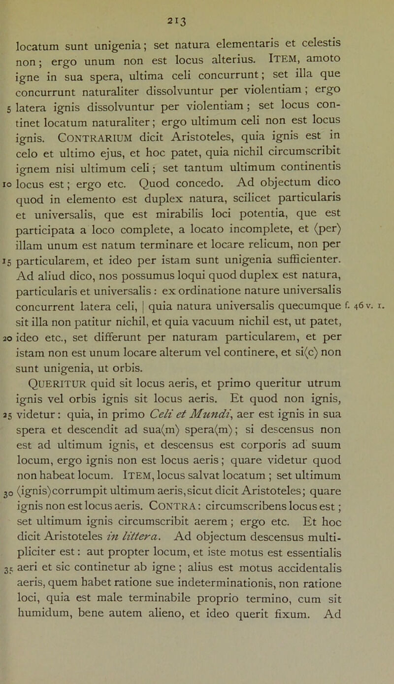 locatum sunt unigenia; set natura elementaris et celestis non; ergo unum non est locus alterius. ITEM, amoto igne in sua spera, ultima celi concurrunt; set illa que concurrunt naturaliter dissolvuntur per violentiam ; ergo 5 latera ignis dissolvuntur per violentiam ; set locus con- tinet locatum naturaliter; ergo ultimum celi non est locus ignis. Contrarium dicit Aristoteles, quia ignis est in celo et ultimo ejus, et hoc patet, quia nichil circumscribit ignem nisi ultimum celi; set tantum ultimum continentis io locus est; ergo etc. Quod concedo. Ad objectum dico quod in elemento est duplex natura, scilicet particularis et universalis, que est mirabilis loci potentia, que est participata a loco complete, a locato incomplete, et (per) illam unum est natum terminare et locare relicum, non per 15 particularem, et ideo per istam sunt unigenia sufficienter. Ad aliud dico, nos possumus loqui quod duplex est natura, particularis et universalis : ex ordinatione nature universalis concurrent latera celi, | quia natura universalis quecumque f. 46 v. 1. sit illa non patitur nichil, et quia vacuum nichil est, ut patet, 20 ideo etc., set differunt per naturam particularem, et per istam non est unum locare alterum vel continere, et si(c) non sunt unigenia, ut orbis. QUERITUR quid sit locus aeris, et primo queritur utrum ignis vel orbis ignis sit locus aeris. Et quod non ignis, 25 videtur: quia, in primo Celi et Mundi, aer est ignis in sua spera et descendit ad sua(m) spera(m); si descensus non est ad ultimum ignis, et descensus est corporis ad suum locum, ergo ignis non est locus aeris; quare videtur quod non habeat locum. Item, locus salvat locatum ; set ultimum 30 (ignis)corrumpit ultimum aeris,sicut dicit Aristoteles; quare ignis non est locus aeris. CONTRA: circumscribens locus est; set ultimum ignis circumscribit aerem; ergo etc. Et hoc dicit Aristoteles in littera. Ad objectum descensus multi- pliciter est: aut propter locum, et iste motus est essentialis 35 aeri et sic continetur ab igne; alius est motus accidentalis aeris, quem habet ratione sue indeterminationis, non ratione loci, quia est male terminabile proprio termino, cum sit humidum, bene autem alieno, et ideo querit fixum. Ad