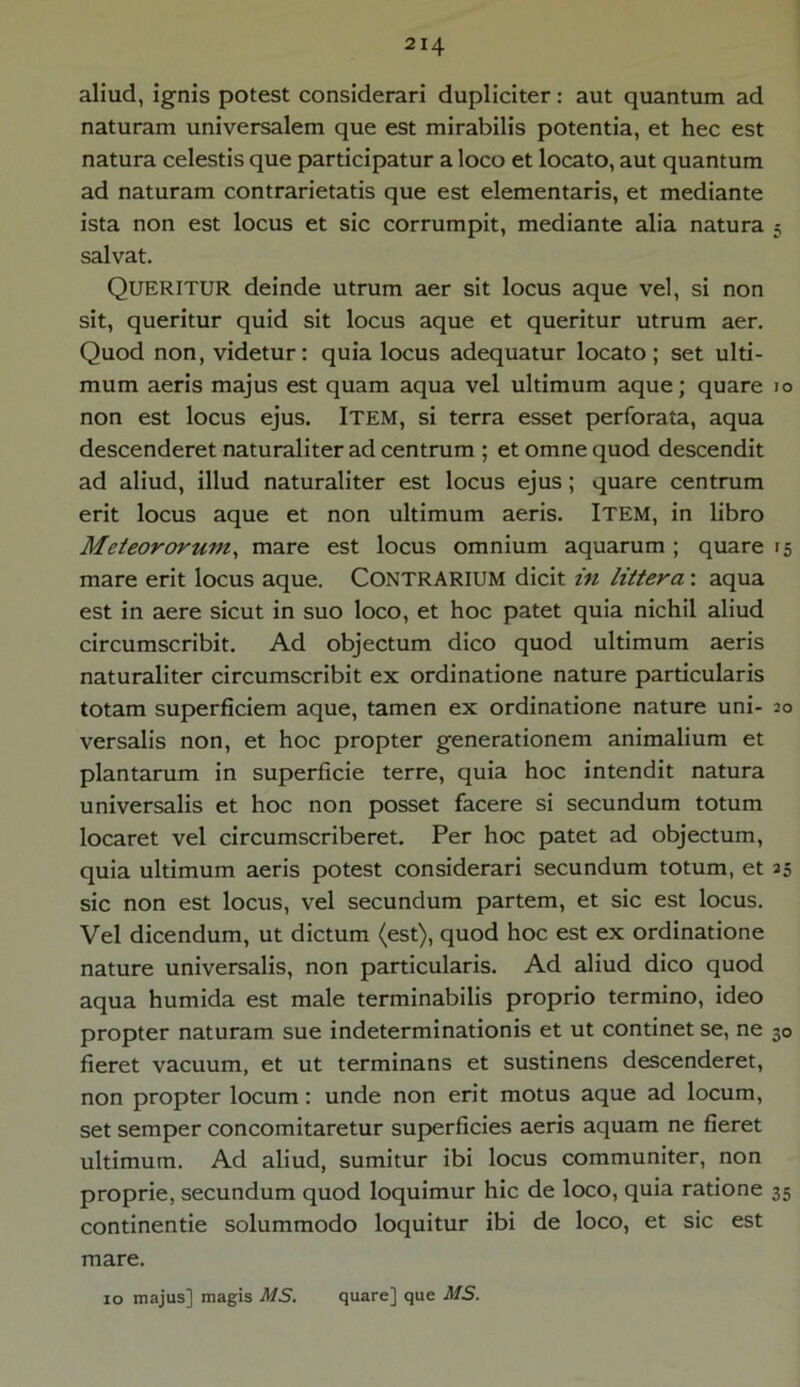 aliud, ignis potest considerari dupliciter: aut quantum ad naturam universalem que est mirabilis potentia, et hec est natura celestis que participatur a loco et locato, aut quantum ad naturam contrarietatis que est elementaris, et mediante ista non est locus et sic corrumpit, mediante alia natura 5 salvat. QUERITUR deinde utrum aer sit locus aque vel, si non sit, queritur quid sit locus aque et queritur utrum aer. Quod non, videtur: quia locus adequatur locato; set ulti- mum aeris majus est quam aqua vel ultimum aque; quare 10 non est locus ejus. Item, si terra esset perforata, aqua descenderet naturaliter ad centrum ; et omne quod descendit ad aliud, illud naturaliter est locus ejus ; quare centrum erit locus aque et non ultimum aeris. ITEM, in libro Meteororum, mare est locus omnium aquarum ; quare 15 mare erit locus aque. CONTRARIUM dicit in littera: aqua est in aere sicut in suo loco, et hoc patet quia nichil aliud circumscribit. Ad objectum dico quod ultimum aeris naturaliter circumscribit ex ordinatione nature particularis totam superficiem aque, tamen ex ordinatione nature uni- 20 versalis non, et hoc propter generationem animalium et plantarum in superficie terre, quia hoc intendit natura universalis et hoc non posset facere si secundum totum locaret vel circumscriberet. Per hoc patet ad objectum, quia ultimum aeris potest considerari secundum totum, et 35 sic non est locus, vel secundum partem, et sic est locus. Vel dicendum, ut dictum (est), quod hoc est ex ordinatione nature universalis, non particularis. Ad aliud dico quod aqua humida est male terminabilis proprio termino, ideo propter naturam sue indeterminationis et ut continet se, ne 30 fieret vacuum, et ut terminans et sustinens descenderet, non propter locum: unde non erit motus aque ad locum, set semper concomitaretur superficies aeris aquam ne fieret ultimum. Ad aliud, sumitur ibi locus communiter, non proprie, secundum quod loquimur hic de loco, quia ratione 35 continende solummodo loquitur ibi de loco, et sic est mare. 10 majus] magis MS. quare] que MS.