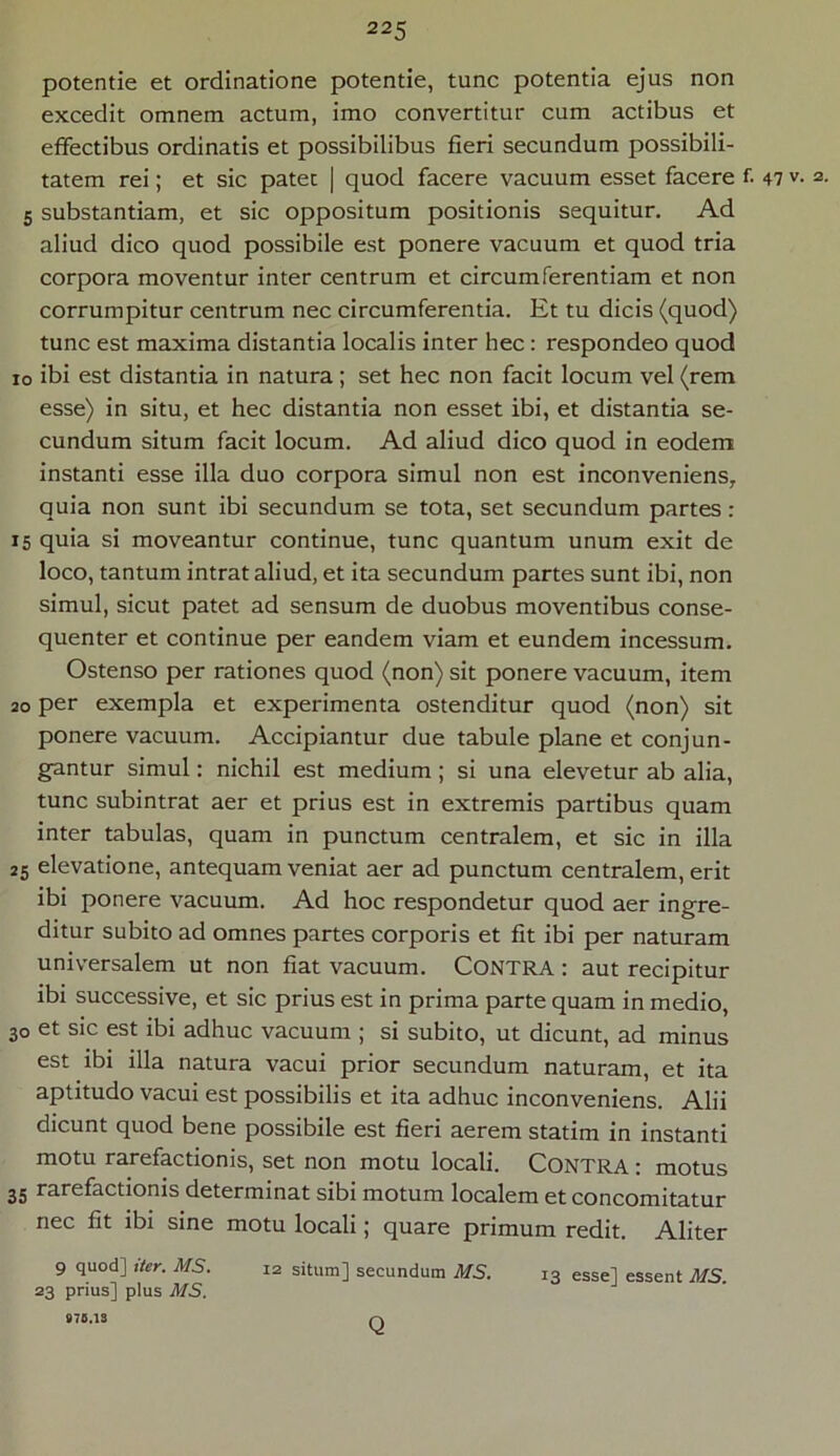 potentie et ordinatione potentie, tunc potentia ejus non excedit omnem actum, imo convertitur cum actibus et effectibus ordinatis et possibilibus fieri secundum possibili- tatem rei; et sic patet | quod facere vacuum esset facere f. 47 v. 2. 5 substantiam, et sic oppositum positionis sequitur. Ad aliud dico quod possibile est ponere vacuum et quod tria corpora moventur inter centrum et circumferentiam et non corrumpitur centrum nec circumferentia. Et tu dicis (quod) tunc est maxima distantia localis inter bec: respondeo quod 10 ibi est distantia in natura; set hec non facit locum vel (rem esse) in situ, et hec distantia non esset ibi, et distantia se- cundum situm facit locum. Ad aliud dico quod in eodem instanti esse illa duo corpora simul non est inconveniens, quia non sunt ibi secundum se tota, set secundum partes: 15 quia si moveantur continue, tunc quantum unum exit de loco, tantum intrat aliud, et ita secundum partes sunt ibi, non simul, sicut patet ad sensum de duobus moventibus conse- quenter et continue per eandem viam et eundem incessum. Ostenso per rationes quod (non) sit ponere vacuum, item 20 per exempla et experimenta ostenditur quod (non) sit ponere vacuum. Accipiantur due tabule plane et conjun- gantur simul: nichil est medium; si una elevetur ab alia, tunc subintrat aer et prius est in extremis partibus quam inter tabulas, quam in punctum centralem, et sic in illa 25 elevatione, antequam veniat aer ad punctum centralem, erit ibi ponere vacuum. Ad hoc respondetur quod aer ingre- ditur subito ad omnes partes corporis et fit ibi per naturam universalem ut non fiat vacuum. CONTRA : aut recipitur ibi successive, et sic prius est in prima parte quam in medio, 30 et sic est ibi adhuc vacuum ; si subito, ut dicunt, ad minus est ibi illa natura vacui prior secundum naturam, et ita aptitudo vacui est possibilis et ita adhuc inconveniens. Alii dicunt quod bene possibile est fieri aerem statim in instanti motu rarefactionis, set non motu locali. Contra : motus 35 rarefactionis determinat sibi motum localem et concomitatur nec fit ibi sine motu locali; quare primum redit. Aliter 9 quod] iter. MS. 12 situm] secundum MS. 13 esse] essent MS. 23 prius] plus MS. 970.13 Q