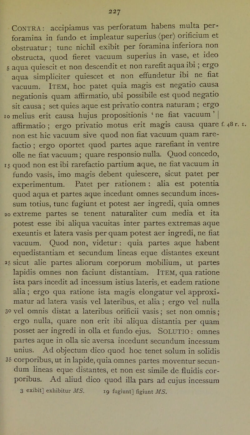 CONTRA: accipiamus vas perforatum habens multa per- foramina in fundo et impleatur superius (per) orificium et obstruatur; tunc nichil exibit per foramina inferiora non obstructa, quod fieret vacuum superius in vase, et ideo 5 aqua quiescit et non descendit et non rarefit aqua ibi , ergo aqua simpliciter quiescet et non effundetur ibi ne fiat vacuum. Item, hoc patet quia magis est negatio causa negationis quam affirmatio, ubi possibile est quod negatio sit causa; set quies aque est privatio contra naturam ; ergo io melius erit causa hujus propositionis ‘ ne fiat vacuum | affirmatio ; ergo privatio motus erit magis causa quare f. 48 r. 1. non est hic vacuum sive quod non fiat vacuum quam rare- factio ; ergo oportet quod partes aque rarefiant in ventre olle ne fiat vacuum; quare responsio nulla. Quod concedo, 15 quod non est ibi rarefactio partium aque, ne fiat vacuum in fundo vasis, imo magis debent quiescere, sicut patet per experimentum. Patet per rationem: alia est potentia quod aqua et partes aque incedunt omnes secundum inces- sum totius, tunc fugiunt et potest aer ingredi, quia omnes 20 extreme partes se tenent naturaliter cum media et ita potest esse ibi aliqua vacuitas inter partes extremas aque exeuntis et latera vasis per quam potest aer ingredi, ne fiat vacuum. Quod non, videtur: quia partes aque habent equedistantiam et secundum lineas eque distantes exeunt 25 sicut alie partes aliorum corporum mobilium, ut partes lapidis omnes non faciunt distantiam. Item, qua ratione ista pars incedit ad incessum istius lateris, et eadem ratione alia ; ergo qua ratione ista magis elongatur vel approxi- matur ad latera vasis vel lateribus, et alia ; ergo vel nulla 3° vel omnis distat a lateribus orificii vasis; set non omnis; ergo nulla, quare non erit ibi aliqua distantia per quam posset aer ingredi in olla et fundo ejus. SOLUTIO : omnes partes aque in olla sic aversa incedunt secundum incessum unius. Ad objectum dico quod hoc tenet solum in solidis 35 corporibus, ut in lapide, quia omnes partes moventur secun- dum lineas eque distantes, et non est simile de fluidis cor- poribus. Ad aliud dico quod illa pars ad cujus incessum 3 exibit] exhibitur MS. 19 fugiunt] figiunt MS.