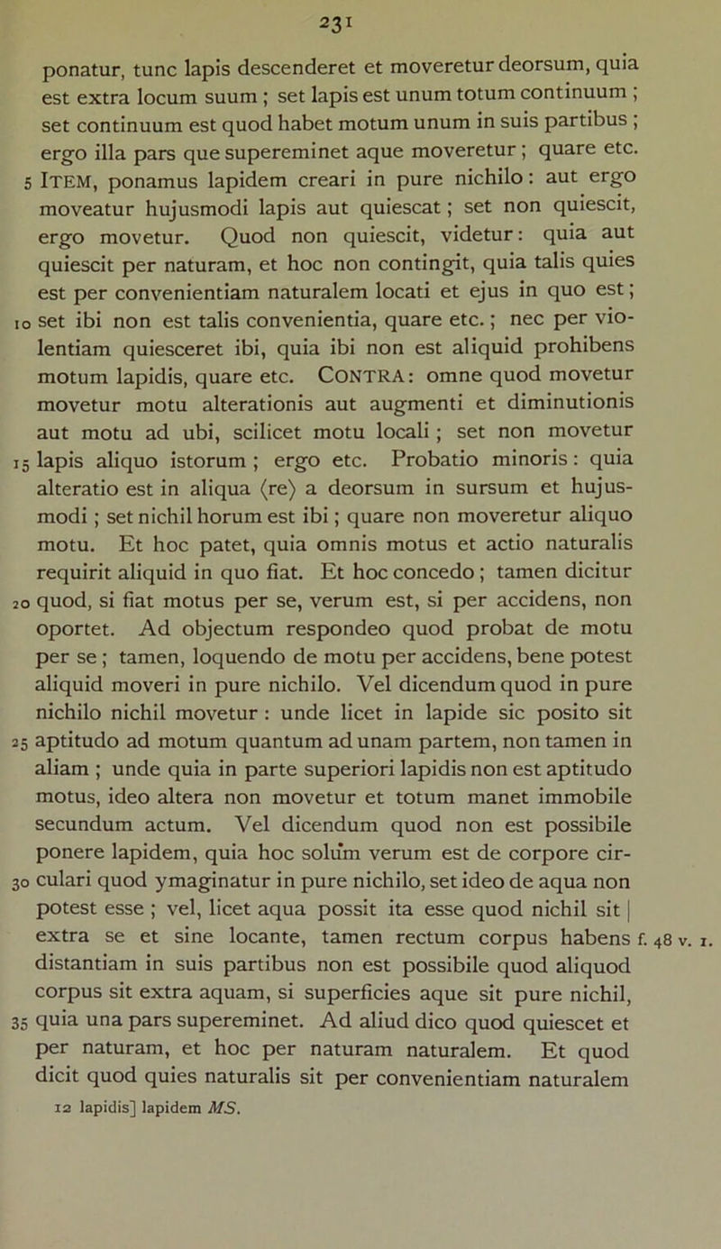 ponatur, tunc lapis descenderet et moveretur deorsum, quia est extra locum suum ; set lapis est unum totum continuum ; set continuum est quod habet motum unum in suis partibus ; ergo illa pars que supereminet aque moveretur; quare etc. 5 ITEM, ponamus lapidem creari in pure nichilo: aut ergo moveatur hujusmodi lapis aut quiescat; set non quiescit, ergo movetur. Quod non quiescit, videtur: quia aut quiescit per naturam, et hoc non contingit, quia talis quies est per convenientiam naturalem locati et ejus in quo est; io set ibi non est talis convenientia, quare etc.; nec per vio- lentiam quiesceret ibi, quia ibi non est aliquid prohibens motum lapidis, quare etc. CONTRA: omne quod movetur movetur motu alterationis aut augmenti et diminutionis aut motu ad ubi, scilicet motu locali ; set non movetur 15 lapis aliquo istorum ; ergo etc. Probatio minoris: quia alteratio est in aliqua (re) a deorsum in sursum et hujus- modi ; set nichil horum est ibi; quare non moveretur aliquo motu. Et hoc patet, quia omnis motus et actio naturalis requirit aliquid in quo fiat. Et hoc concedo; tamen dicitur 20 quod, si fiat motus per se, verum est, si per accidens, non oportet. Ad objectum respondeo quod probat de motu per se ; tamen, loquendo de motu per accidens, bene potest aliquid moveri in pure nichilo. Vel dicendum quod in pure nichilo nichil movetur: unde licet in lapide sic posito sit 25 aptitudo ad motum quantum ad unam partem, non tamen in aliam ; unde quia in parte superiori lapidis non est aptitudo motus, ideo altera non movetur et totum manet immobile secundum actum. Vel dicendum quod non est possibile ponere lapidem, quia hoc solum verum est de corpore cir- 30 culari quod ymaginatur in pure nichilo, set ideo de aqua non potest esse ; vel, licet aqua possit ita esse quod nichil sit | extra se et sine locante, tamen rectum corpus habens f. 48 v. 1. distantiam in suis partibus non est possibile quod aliquod corpus sit extra aquam, si superficies aque sit pure nichil, 35 quia una pars supereminet. Ad aliud dico quod quiescet et per naturam, et hoc per naturam naturalem. Et quod dicit quod quies naturalis sit per convenientiam naturalem 12 lapidis] lapidem MS.