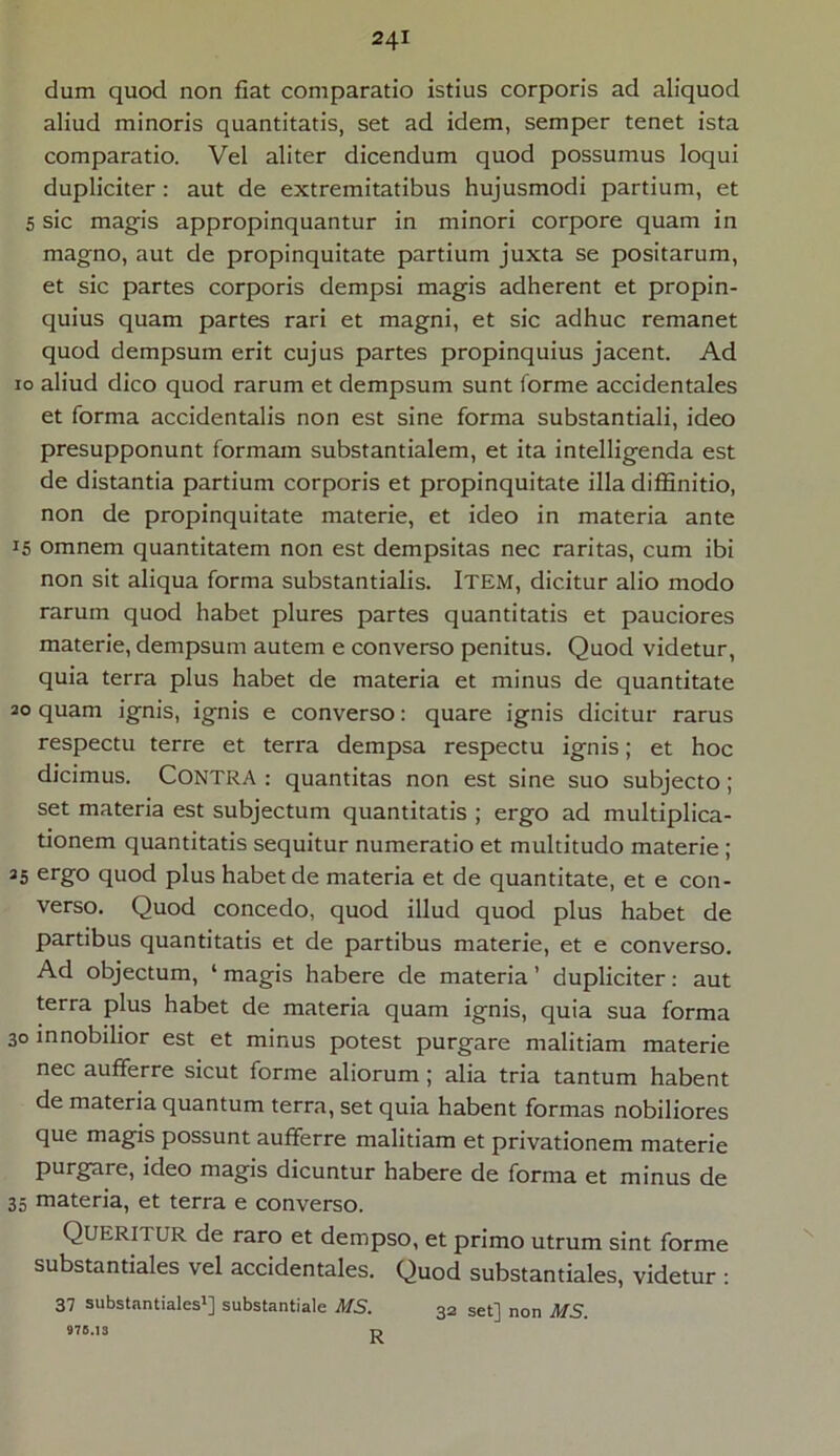 dum quod non fiat comparatio istius corporis ad aliquod aliud minoris quantitatis, set ad idem, semper tenet ista comparatio. Vel aliter dicendum quod possumus loqui dupliciter : aut de extremitatibus hujusmodi partium, et 5 sic magis appropinquantur in minori corpore quam in magno, aut de propinquitate partium juxta se positarum, et sic partes corporis dempsi magis adherent et propin- quius quam partes rari et magni, et sic adhuc remanet quod dempsum erit cujus partes propinquius jacent. Ad io aliud dico quod rarum et dempsum sunt forme accidentales et forma accidentalis non est sine forma substantiali, ideo presupponunt formam substantialem, et ita intelligenda est de distantia partium corporis et propinquitate illa diffinitio, non de propinquitate materie, et ideo in materia ante 15 omnem quantitatem non est dempsitas nec raritas, cum ibi non sit aliqua forma substantialis. Item, dicitur alio modo rarum quod habet plures partes quantitatis et pauciores materie, dempsum autem e converso penitus. Quod videtur, quia terra plus habet de materia et minus de quantitate 20 quam ignis, ignis e converso: quare ignis dicitur rarus respectu terre et terra dempsa respectu ignis; et hoc dicimus. CONTRA : quantitas non est sine suo subjecto; set materia est subjectum quantitatis ; ergo ad multiplica- tionem quantitatis sequitur numeratio et multitudo materie ; 25 ergo quod plus habet de materia et de quantitate, et e con- verso. Quod concedo, quod illud quod plus habet de partibus quantitatis et de partibus materie, et e converso. Ad objectum, ‘ magis habere de materia ’ dupliciter: aut terra plus habet de materia quam ignis, quia sua forma 30 innobilior est et minus potest purgare malitiam materie nec aufferre sicut forme aliorum ; alia tria tantum habent de materia quantum terra, set quia habent formas nobiliores que magis possunt aufferre malitiam et privationem materie purgare, ideo magis dicuntur habere de forma et minus de 35 materia, et terra e converso. Queritur de raro et dempso, et primo utrum sint forme substantiales vel accidentales. Quod substantiales, videtur : 37 substantiales1] substantiale MS. 32 set] non MS. 975.13 TJ