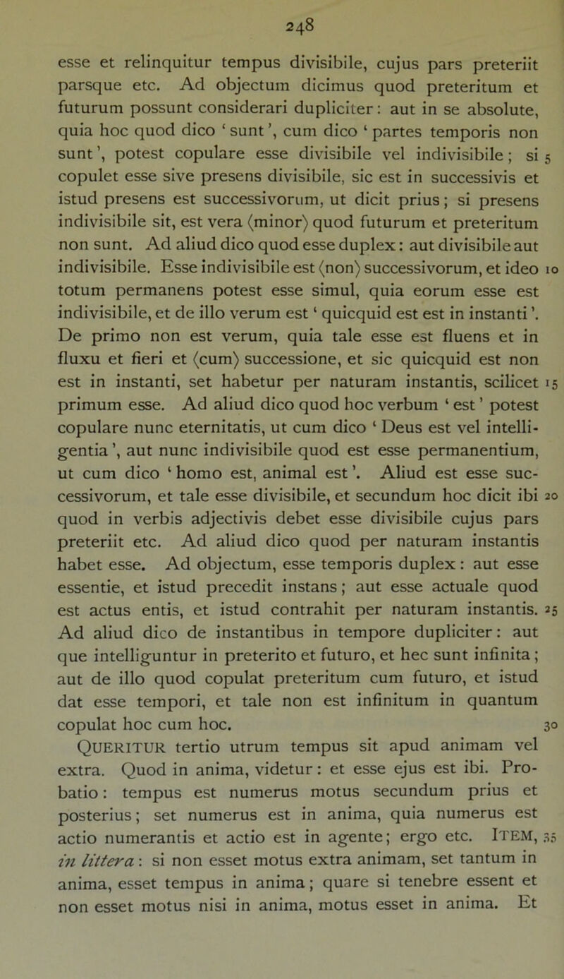 esse et relinquitur tempus divisibile, cujus pars preteriit parsque etc. Ad objectum dicimus quod preteritum et futurum possunt considerari dupliciter: aut in se absolute, quia hoc quod dico ‘sunt’, cum dico ‘partes temporis non sunt ’, potest copulare esse divisibile vel indivisibile ; si 5 copulet esse sive presens divisibile, sic est in successivis et istud presens est successivorum, ut dicit prius; si presens indivisibile sit, est vera (minor) quod futurum et preteritum non sunt. Ad aliud dico quod esse duplex: aut divisibile aut indivisibile. Esse indivisibile est (non) successivorum, et ideo 10 totum permanens potest esse simul, quia eorum esse est indivisibile, et de illo verum est4 quicquid est est in instanti ’. De primo non est verum, quia tale esse est fluens et in fluxu et fieri et (cum) successione, et sic quicquid est non est in instanti, set habetur per naturam instantis, scilicet 15 primum esse. Ad aliud dico quod hoc verbum 1 est ’ potest copulare nunc eternitatis, ut cum dico 4 Deus est vel intelli- gentia’, aut nunc indivisibile quod est esse permanentium, ut cum dico 4 homo est, animal est ’. Aliud est esse suc- cessivorum, et tale esse divisibile, et secundum hoc dicit ibi 20 quod in verbis adjectivis debet esse divisibile cujus pars preteriit etc. Ad aliud dico quod per naturam instantis habet esse. Ad objectum, esse temporis duplex: aut esse essentie, et istud precedit instans; aut esse actuale quod est actus entis, et istud contrahit per naturam instantis. 25 Ad aliud dico de instantibus in tempore dupliciter: aut que intelliguntur in preterito et futuro, et hec sunt infinita ; aut de illo quod copulat preteritum cum futuro, et istud dat esse tempori, et tale non est infinitum in quantum copulat hoc cum hoc. 30 Queritur tertio utrum tempus sit apud animam vel extra. Quod in anima, videtur: et esse ejus est ibi. Pro- batio : tempus est numerus motus secundum prius et posterius; set numerus est in anima, quia numerus est actio numerantis et actio est in agente; ergo etc. Item, 35 in littera: si non esset motus extra animam, set tantum in anima, esset tempus in anima; quare si tenebre essent et non esset motus nisi in anima, motus esset in anima. Et