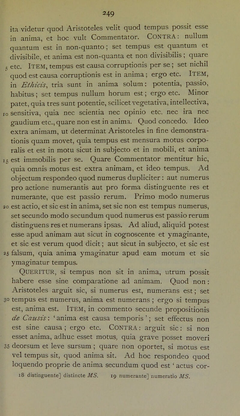 ita videtur quod Aristoteles velit quod tempus possit esse in anima, et hoc vult Commentator. CONTRA: nullum quantum est in non-quanto; set tempus est quantum et divisibile, et anima est non-quanta et non divisibilis; quare 5 etc. Item, tempus est causa corruptionis per se ; set nichil quod est causa corruptionis est in anima; ergo etc. ITEM, in Ethicis, tria sunt in anima solum: potentia, passio, habitus; set tempus nullum horum est; ergo etc. Minor patet, quia tres sunt potentie, scilicet vegetativa, intellectiva, io sensitiva, quia nec scientia nec opinio etc. nec ira nec gaudium etc., quare non est in anima. Quod concedo. Ideo extra animam, ut determinat Aristoteles in fine demonstra- tionis quam movet, quia tempus est mensura motus corpo- ralis et est in motu sicut in subjecto et in mobili, et anima i5 est immobilis per se. Quare Commentator mentitur hic, quia omnis motus est extra animam, et ideo tempus. Ad objectum respondeo quod numerus dupliciter: aut numerus pro actione numerantis aut pro forma distinguente res et numerante, que est passio rerum. Primo modo numerus ao est actio, et sic est in anima, set sic non est tempus numerus, set secundo modo secundum quod numerus est passio rerum distinguens res et numerans ipsas. Ad aliud, aliquid potest esse apud animam aut sicut in cognoscente et ymaginante, et sic est verum quod dicit; aut sicut in subjecto, et sic est 25 falsum, quia anima ymaginatur apud eam motum et sic ymaginatur tempus. QUERITUR, si tempus non sit in anima, utrum possit habere esse sine comparatione ad animam. Quod non: Aristoteles arguit sic, si numerus est, numerans est; set 3° tempus est numerus, anima est numerans ; ergo si tempus est, anima est. ITEM, in commento secunde propositionis de Causis: ‘ anima est causa temporis ’; set effectus non est sine causa ; ergo etc. Contra : arguit sic: si non esset anima, adhuc esset motus, quia grave posset moveri 35 deorsum et leve sursum ; quare non oportet, si motus est vel tempus sit, quod anima sit. Ad hoc respondeo quod loquendo proprie de anima secundum quod est 1 actus cor- 18 distinguente] distincte MS. 19 numerante] numeratio MS.